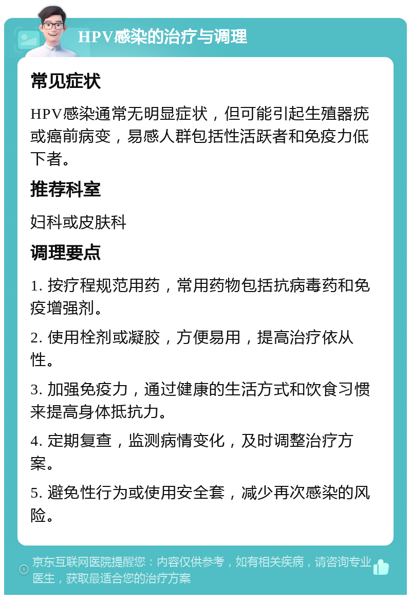 HPV感染的治疗与调理 常见症状 HPV感染通常无明显症状，但可能引起生殖器疣或癌前病变，易感人群包括性活跃者和免疫力低下者。 推荐科室 妇科或皮肤科 调理要点 1. 按疗程规范用药，常用药物包括抗病毒药和免疫增强剂。 2. 使用栓剂或凝胶，方便易用，提高治疗依从性。 3. 加强免疫力，通过健康的生活方式和饮食习惯来提高身体抵抗力。 4. 定期复查，监测病情变化，及时调整治疗方案。 5. 避免性行为或使用安全套，减少再次感染的风险。