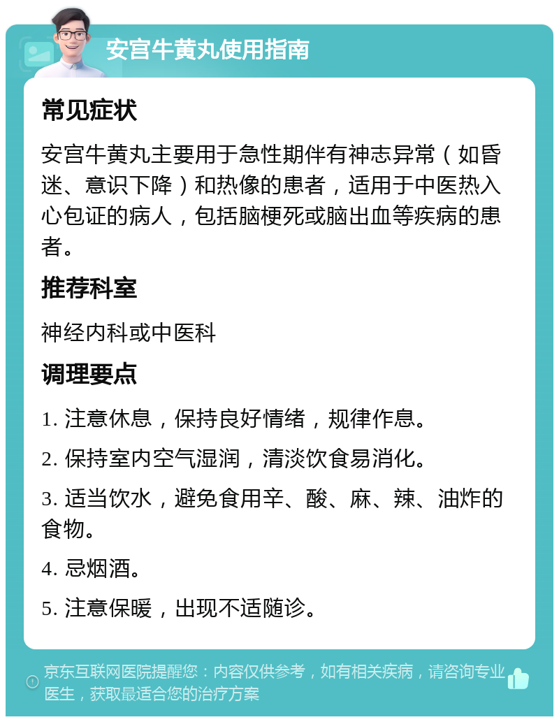 安宫牛黄丸使用指南 常见症状 安宫牛黄丸主要用于急性期伴有神志异常（如昏迷、意识下降）和热像的患者，适用于中医热入心包证的病人，包括脑梗死或脑出血等疾病的患者。 推荐科室 神经内科或中医科 调理要点 1. 注意休息，保持良好情绪，规律作息。 2. 保持室内空气湿润，清淡饮食易消化。 3. 适当饮水，避免食用辛、酸、麻、辣、油炸的食物。 4. 忌烟酒。 5. 注意保暖，出现不适随诊。