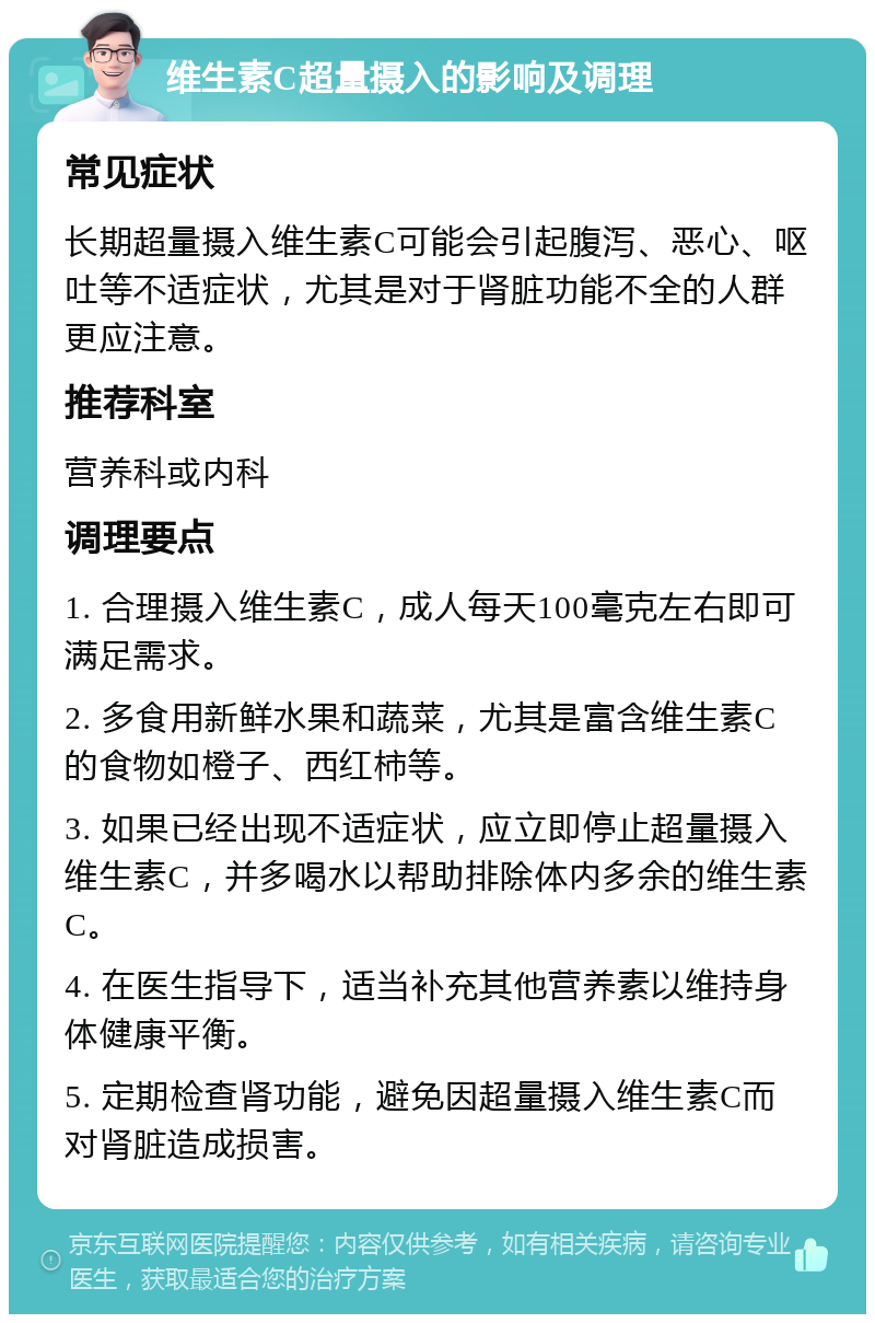 维生素C超量摄入的影响及调理 常见症状 长期超量摄入维生素C可能会引起腹泻、恶心、呕吐等不适症状，尤其是对于肾脏功能不全的人群更应注意。 推荐科室 营养科或内科 调理要点 1. 合理摄入维生素C，成人每天100毫克左右即可满足需求。 2. 多食用新鲜水果和蔬菜，尤其是富含维生素C的食物如橙子、西红柿等。 3. 如果已经出现不适症状，应立即停止超量摄入维生素C，并多喝水以帮助排除体内多余的维生素C。 4. 在医生指导下，适当补充其他营养素以维持身体健康平衡。 5. 定期检查肾功能，避免因超量摄入维生素C而对肾脏造成损害。