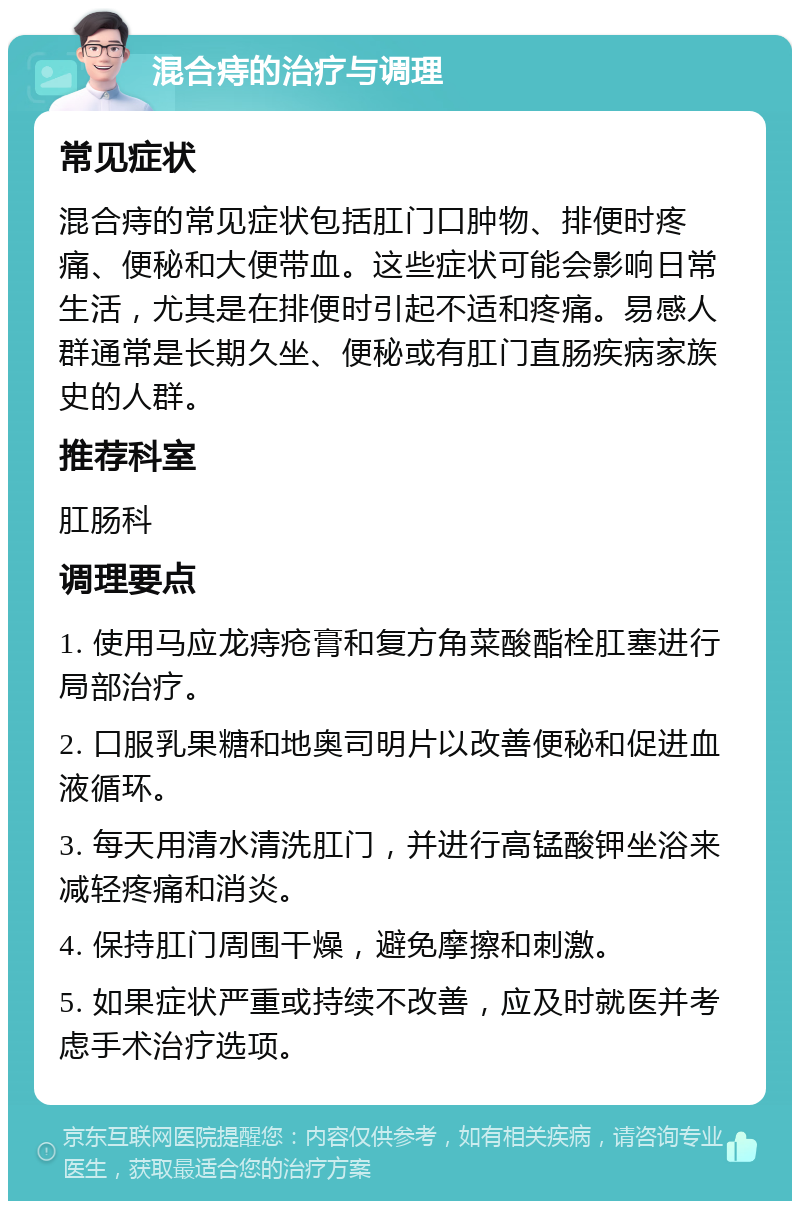 混合痔的治疗与调理 常见症状 混合痔的常见症状包括肛门口肿物、排便时疼痛、便秘和大便带血。这些症状可能会影响日常生活，尤其是在排便时引起不适和疼痛。易感人群通常是长期久坐、便秘或有肛门直肠疾病家族史的人群。 推荐科室 肛肠科 调理要点 1. 使用马应龙痔疮膏和复方角菜酸酯栓肛塞进行局部治疗。 2. 口服乳果糖和地奥司明片以改善便秘和促进血液循环。 3. 每天用清水清洗肛门，并进行高锰酸钾坐浴来减轻疼痛和消炎。 4. 保持肛门周围干燥，避免摩擦和刺激。 5. 如果症状严重或持续不改善，应及时就医并考虑手术治疗选项。