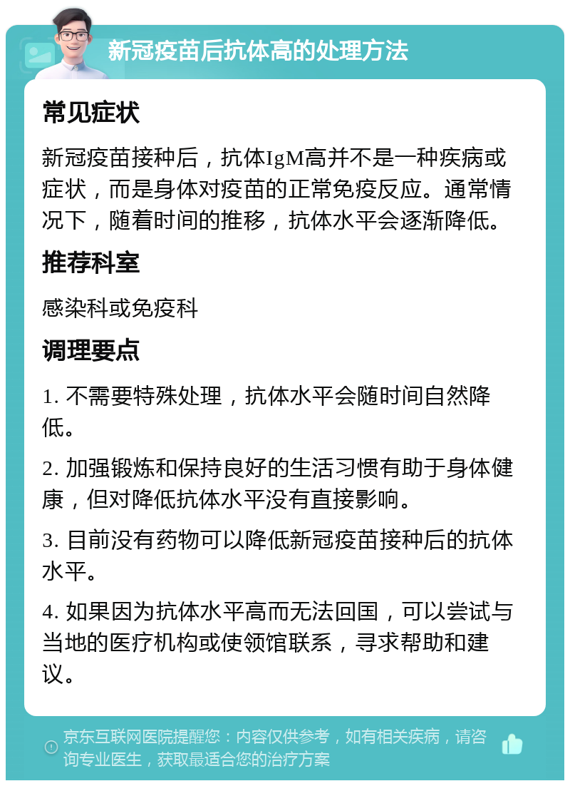 新冠疫苗后抗体高的处理方法 常见症状 新冠疫苗接种后，抗体IgM高并不是一种疾病或症状，而是身体对疫苗的正常免疫反应。通常情况下，随着时间的推移，抗体水平会逐渐降低。 推荐科室 感染科或免疫科 调理要点 1. 不需要特殊处理，抗体水平会随时间自然降低。 2. 加强锻炼和保持良好的生活习惯有助于身体健康，但对降低抗体水平没有直接影响。 3. 目前没有药物可以降低新冠疫苗接种后的抗体水平。 4. 如果因为抗体水平高而无法回国，可以尝试与当地的医疗机构或使领馆联系，寻求帮助和建议。