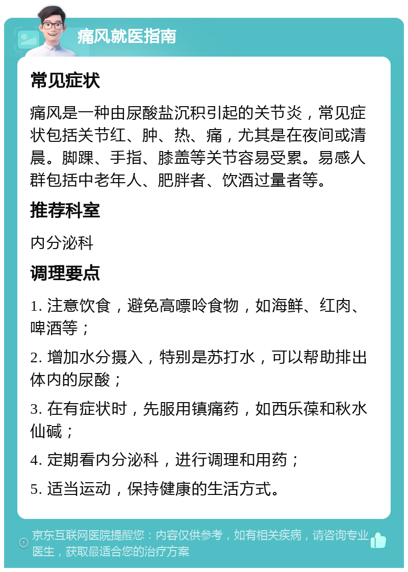 痛风就医指南 常见症状 痛风是一种由尿酸盐沉积引起的关节炎，常见症状包括关节红、肿、热、痛，尤其是在夜间或清晨。脚踝、手指、膝盖等关节容易受累。易感人群包括中老年人、肥胖者、饮酒过量者等。 推荐科室 内分泌科 调理要点 1. 注意饮食，避免高嘌呤食物，如海鲜、红肉、啤酒等； 2. 增加水分摄入，特别是苏打水，可以帮助排出体内的尿酸； 3. 在有症状时，先服用镇痛药，如西乐葆和秋水仙碱； 4. 定期看内分泌科，进行调理和用药； 5. 适当运动，保持健康的生活方式。