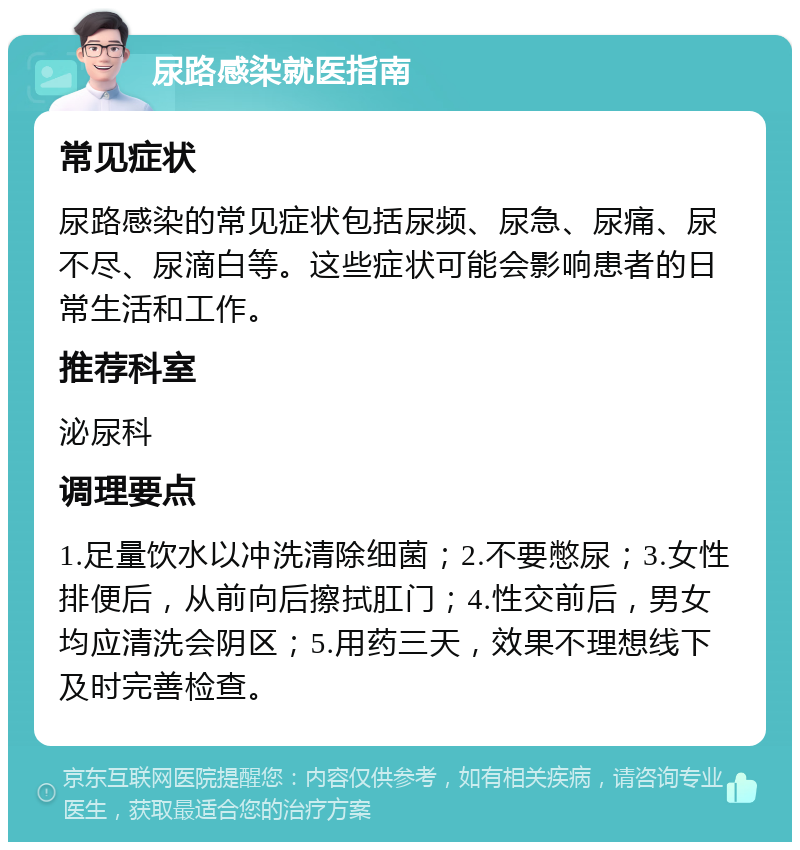 尿路感染就医指南 常见症状 尿路感染的常见症状包括尿频、尿急、尿痛、尿不尽、尿滴白等。这些症状可能会影响患者的日常生活和工作。 推荐科室 泌尿科 调理要点 1.足量饮水以冲洗清除细菌；2.不要憋尿；3.女性排便后，从前向后擦拭肛门；4.性交前后，男女均应清洗会阴区；5.用药三天，效果不理想线下及时完善检查。