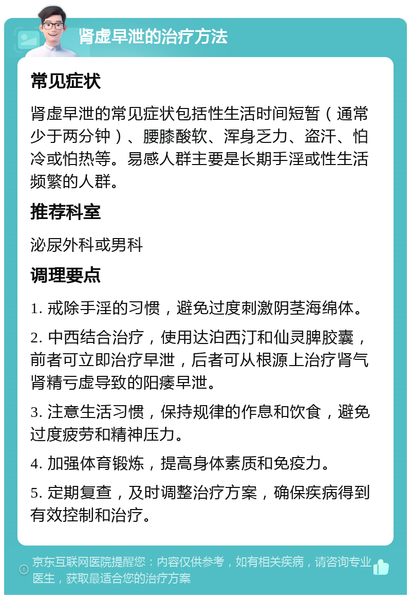 肾虚早泄的治疗方法 常见症状 肾虚早泄的常见症状包括性生活时间短暂（通常少于两分钟）、腰膝酸软、浑身乏力、盗汗、怕冷或怕热等。易感人群主要是长期手淫或性生活频繁的人群。 推荐科室 泌尿外科或男科 调理要点 1. 戒除手淫的习惯，避免过度刺激阴茎海绵体。 2. 中西结合治疗，使用达泊西汀和仙灵脾胶囊，前者可立即治疗早泄，后者可从根源上治疗肾气肾精亏虚导致的阳痿早泄。 3. 注意生活习惯，保持规律的作息和饮食，避免过度疲劳和精神压力。 4. 加强体育锻炼，提高身体素质和免疫力。 5. 定期复查，及时调整治疗方案，确保疾病得到有效控制和治疗。