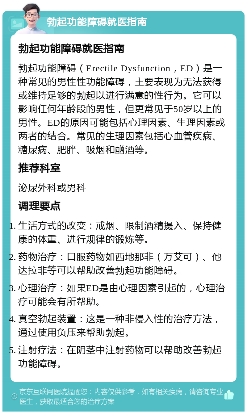 勃起功能障碍就医指南 勃起功能障碍就医指南 勃起功能障碍（Erectile Dysfunction，ED）是一种常见的男性性功能障碍，主要表现为无法获得或维持足够的勃起以进行满意的性行为。它可以影响任何年龄段的男性，但更常见于50岁以上的男性。ED的原因可能包括心理因素、生理因素或两者的结合。常见的生理因素包括心血管疾病、糖尿病、肥胖、吸烟和酗酒等。 推荐科室 泌尿外科或男科 调理要点 生活方式的改变：戒烟、限制酒精摄入、保持健康的体重、进行规律的锻炼等。 药物治疗：口服药物如西地那非（万艾可）、他达拉非等可以帮助改善勃起功能障碍。 心理治疗：如果ED是由心理因素引起的，心理治疗可能会有所帮助。 真空勃起装置：这是一种非侵入性的治疗方法，通过使用负压来帮助勃起。 注射疗法：在阴茎中注射药物可以帮助改善勃起功能障碍。