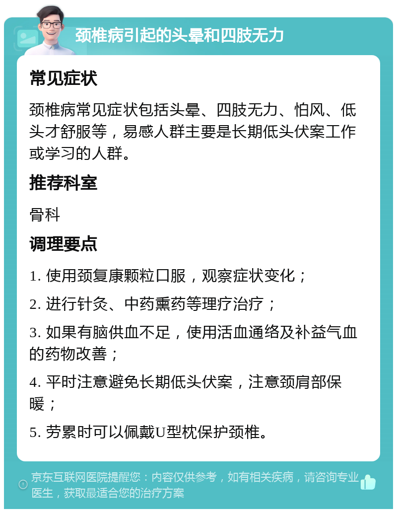 颈椎病引起的头晕和四肢无力 常见症状 颈椎病常见症状包括头晕、四肢无力、怕风、低头才舒服等，易感人群主要是长期低头伏案工作或学习的人群。 推荐科室 骨科 调理要点 1. 使用颈复康颗粒口服，观察症状变化； 2. 进行针灸、中药熏药等理疗治疗； 3. 如果有脑供血不足，使用活血通络及补益气血的药物改善； 4. 平时注意避免长期低头伏案，注意颈肩部保暖； 5. 劳累时可以佩戴U型枕保护颈椎。