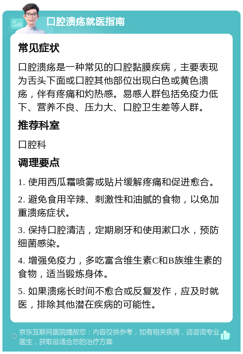 口腔溃疡就医指南 常见症状 口腔溃疡是一种常见的口腔黏膜疾病，主要表现为舌头下面或口腔其他部位出现白色或黄色溃疡，伴有疼痛和灼热感。易感人群包括免疫力低下、营养不良、压力大、口腔卫生差等人群。 推荐科室 口腔科 调理要点 1. 使用西瓜霜喷雾或贴片缓解疼痛和促进愈合。 2. 避免食用辛辣、刺激性和油腻的食物，以免加重溃疡症状。 3. 保持口腔清洁，定期刷牙和使用漱口水，预防细菌感染。 4. 增强免疫力，多吃富含维生素C和B族维生素的食物，适当锻炼身体。 5. 如果溃疡长时间不愈合或反复发作，应及时就医，排除其他潜在疾病的可能性。