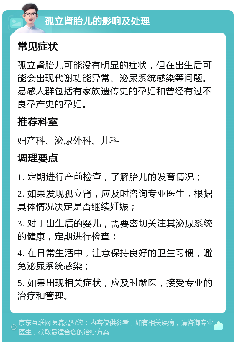 孤立肾胎儿的影响及处理 常见症状 孤立肾胎儿可能没有明显的症状，但在出生后可能会出现代谢功能异常、泌尿系统感染等问题。易感人群包括有家族遗传史的孕妇和曾经有过不良孕产史的孕妇。 推荐科室 妇产科、泌尿外科、儿科 调理要点 1. 定期进行产前检查，了解胎儿的发育情况； 2. 如果发现孤立肾，应及时咨询专业医生，根据具体情况决定是否继续妊娠； 3. 对于出生后的婴儿，需要密切关注其泌尿系统的健康，定期进行检查； 4. 在日常生活中，注意保持良好的卫生习惯，避免泌尿系统感染； 5. 如果出现相关症状，应及时就医，接受专业的治疗和管理。