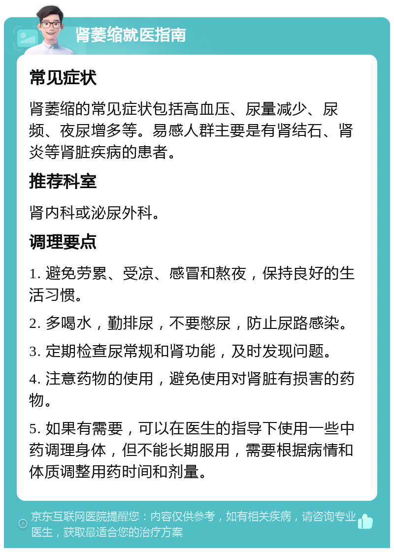 肾萎缩就医指南 常见症状 肾萎缩的常见症状包括高血压、尿量减少、尿频、夜尿增多等。易感人群主要是有肾结石、肾炎等肾脏疾病的患者。 推荐科室 肾内科或泌尿外科。 调理要点 1. 避免劳累、受凉、感冒和熬夜，保持良好的生活习惯。 2. 多喝水，勤排尿，不要憋尿，防止尿路感染。 3. 定期检查尿常规和肾功能，及时发现问题。 4. 注意药物的使用，避免使用对肾脏有损害的药物。 5. 如果有需要，可以在医生的指导下使用一些中药调理身体，但不能长期服用，需要根据病情和体质调整用药时间和剂量。