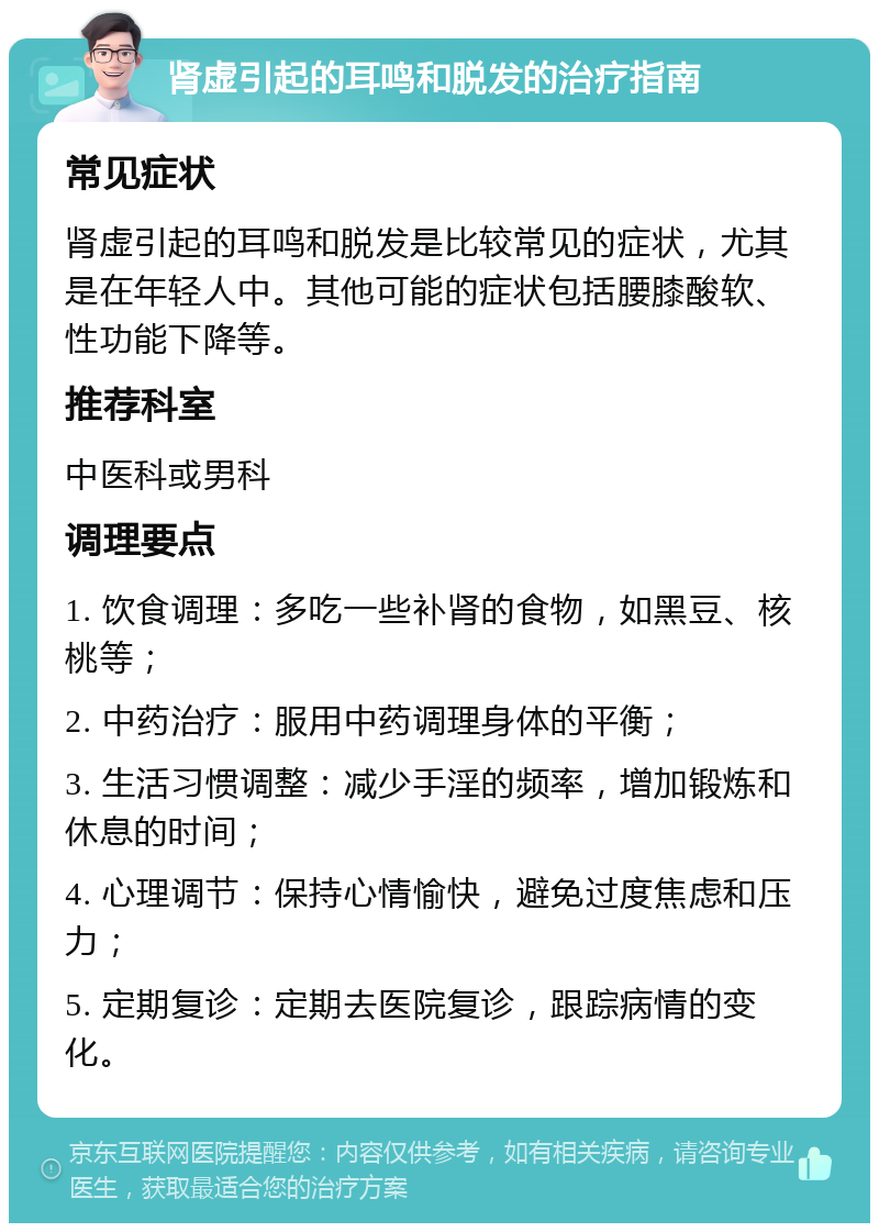 肾虚引起的耳鸣和脱发的治疗指南 常见症状 肾虚引起的耳鸣和脱发是比较常见的症状，尤其是在年轻人中。其他可能的症状包括腰膝酸软、性功能下降等。 推荐科室 中医科或男科 调理要点 1. 饮食调理：多吃一些补肾的食物，如黑豆、核桃等； 2. 中药治疗：服用中药调理身体的平衡； 3. 生活习惯调整：减少手淫的频率，增加锻炼和休息的时间； 4. 心理调节：保持心情愉快，避免过度焦虑和压力； 5. 定期复诊：定期去医院复诊，跟踪病情的变化。