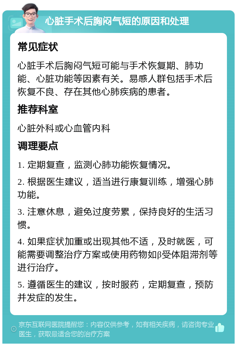 心脏手术后胸闷气短的原因和处理 常见症状 心脏手术后胸闷气短可能与手术恢复期、肺功能、心脏功能等因素有关。易感人群包括手术后恢复不良、存在其他心肺疾病的患者。 推荐科室 心脏外科或心血管内科 调理要点 1. 定期复查，监测心肺功能恢复情况。 2. 根据医生建议，适当进行康复训练，增强心肺功能。 3. 注意休息，避免过度劳累，保持良好的生活习惯。 4. 如果症状加重或出现其他不适，及时就医，可能需要调整治疗方案或使用药物如β受体阻滞剂等进行治疗。 5. 遵循医生的建议，按时服药，定期复查，预防并发症的发生。