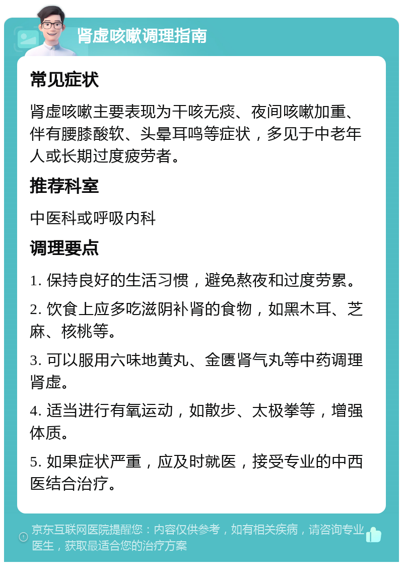 肾虚咳嗽调理指南 常见症状 肾虚咳嗽主要表现为干咳无痰、夜间咳嗽加重、伴有腰膝酸软、头晕耳鸣等症状，多见于中老年人或长期过度疲劳者。 推荐科室 中医科或呼吸内科 调理要点 1. 保持良好的生活习惯，避免熬夜和过度劳累。 2. 饮食上应多吃滋阴补肾的食物，如黑木耳、芝麻、核桃等。 3. 可以服用六味地黄丸、金匮肾气丸等中药调理肾虚。 4. 适当进行有氧运动，如散步、太极拳等，增强体质。 5. 如果症状严重，应及时就医，接受专业的中西医结合治疗。