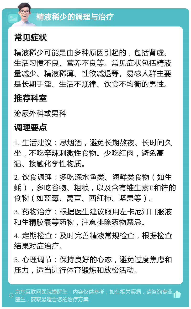 精液稀少的调理与治疗 常见症状 精液稀少可能是由多种原因引起的，包括肾虚、生活习惯不良、营养不良等。常见症状包括精液量减少、精液稀薄、性欲减退等。易感人群主要是长期手淫、生活不规律、饮食不均衡的男性。 推荐科室 泌尿外科或男科 调理要点 1. 生活建议：忌烟酒，避免长期熬夜、长时间久坐，不吃辛辣刺激性食物。少吃红肉，避免高温、接触化学性物质。 2. 饮食调理：多吃深水鱼类、海鲜类食物（如生蚝），多吃谷物、粗粮，以及含有维生素E和锌的食物（如蓝莓、莴苣、西红柿、坚果等）。 3. 药物治疗：根据医生建议服用左卡尼汀口服液和生精胶囊等药物，注意排除药物禁忌。 4. 定期检查：及时完善精液常规检查，根据检查结果对症治疗。 5. 心理调节：保持良好的心态，避免过度焦虑和压力，适当进行体育锻炼和放松活动。