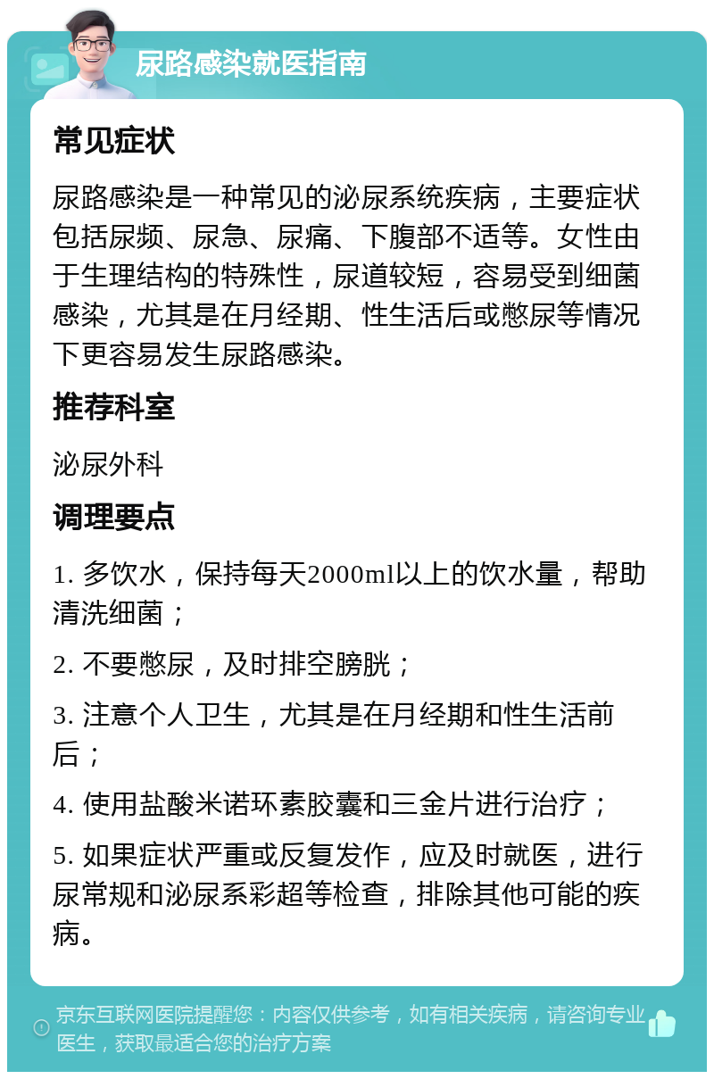 尿路感染就医指南 常见症状 尿路感染是一种常见的泌尿系统疾病，主要症状包括尿频、尿急、尿痛、下腹部不适等。女性由于生理结构的特殊性，尿道较短，容易受到细菌感染，尤其是在月经期、性生活后或憋尿等情况下更容易发生尿路感染。 推荐科室 泌尿外科 调理要点 1. 多饮水，保持每天2000ml以上的饮水量，帮助清洗细菌； 2. 不要憋尿，及时排空膀胱； 3. 注意个人卫生，尤其是在月经期和性生活前后； 4. 使用盐酸米诺环素胶囊和三金片进行治疗； 5. 如果症状严重或反复发作，应及时就医，进行尿常规和泌尿系彩超等检查，排除其他可能的疾病。