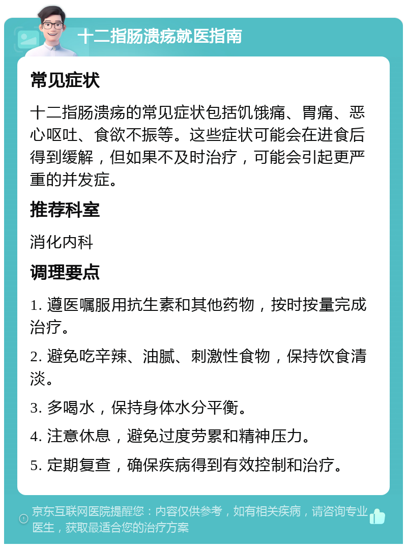 十二指肠溃疡就医指南 常见症状 十二指肠溃疡的常见症状包括饥饿痛、胃痛、恶心呕吐、食欲不振等。这些症状可能会在进食后得到缓解，但如果不及时治疗，可能会引起更严重的并发症。 推荐科室 消化内科 调理要点 1. 遵医嘱服用抗生素和其他药物，按时按量完成治疗。 2. 避免吃辛辣、油腻、刺激性食物，保持饮食清淡。 3. 多喝水，保持身体水分平衡。 4. 注意休息，避免过度劳累和精神压力。 5. 定期复查，确保疾病得到有效控制和治疗。