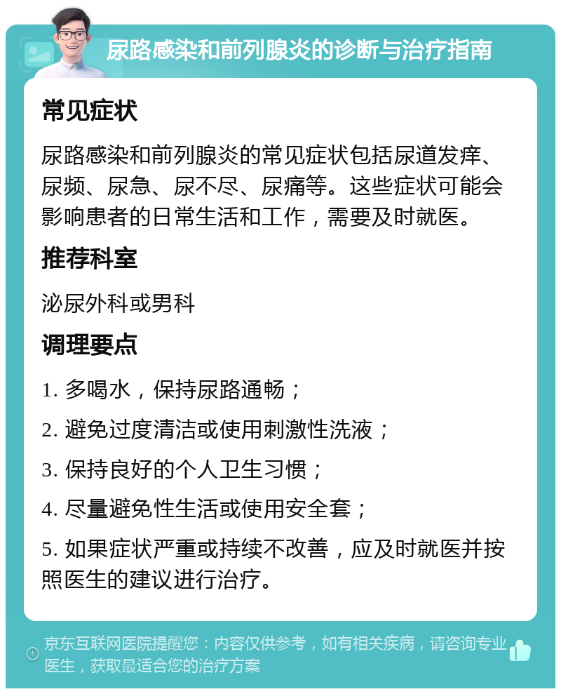 尿路感染和前列腺炎的诊断与治疗指南 常见症状 尿路感染和前列腺炎的常见症状包括尿道发痒、尿频、尿急、尿不尽、尿痛等。这些症状可能会影响患者的日常生活和工作，需要及时就医。 推荐科室 泌尿外科或男科 调理要点 1. 多喝水，保持尿路通畅； 2. 避免过度清洁或使用刺激性洗液； 3. 保持良好的个人卫生习惯； 4. 尽量避免性生活或使用安全套； 5. 如果症状严重或持续不改善，应及时就医并按照医生的建议进行治疗。