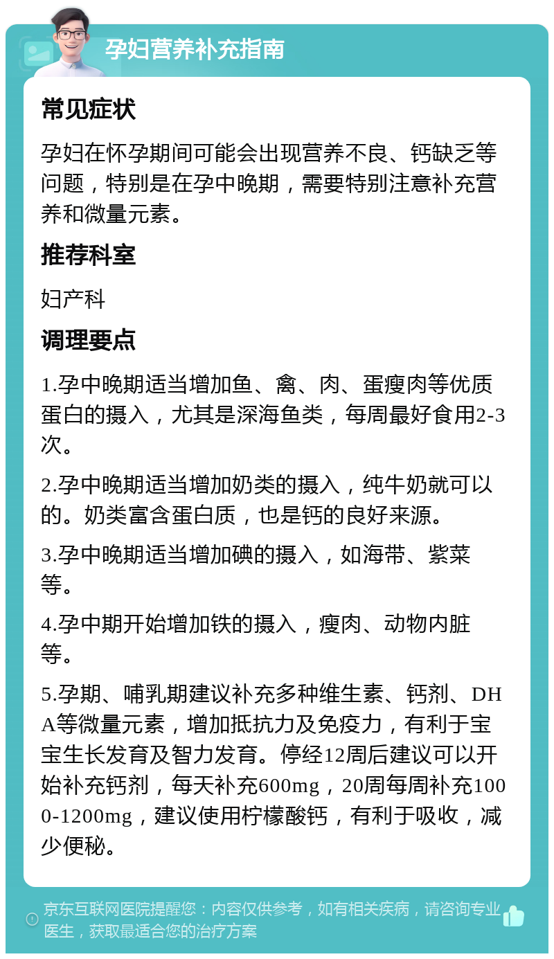 孕妇营养补充指南 常见症状 孕妇在怀孕期间可能会出现营养不良、钙缺乏等问题，特别是在孕中晚期，需要特别注意补充营养和微量元素。 推荐科室 妇产科 调理要点 1.孕中晚期适当增加鱼、禽、肉、蛋瘦肉等优质蛋白的摄入，尤其是深海鱼类，每周最好食用2-3次。 2.孕中晚期适当增加奶类的摄入，纯牛奶就可以的。奶类富含蛋白质，也是钙的良好来源。 3.孕中晚期适当增加碘的摄入，如海带、紫菜等。 4.孕中期开始增加铁的摄入，瘦肉、动物内脏等。 5.孕期、哺乳期建议补充多种维生素、钙剂、DHA等微量元素，增加抵抗力及免疫力，有利于宝宝生长发育及智力发育。停经12周后建议可以开始补充钙剂，每天补充600mg，20周每周补充1000-1200mg，建议使用柠檬酸钙，有利于吸收，减少便秘。