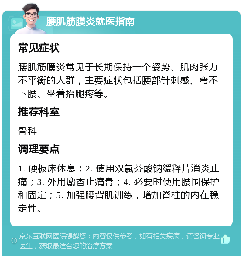 腰肌筋膜炎就医指南 常见症状 腰肌筋膜炎常见于长期保持一个姿势、肌肉张力不平衡的人群，主要症状包括腰部针刺感、弯不下腰、坐着抬腿疼等。 推荐科室 骨科 调理要点 1. 硬板床休息；2. 使用双氯芬酸钠缓释片消炎止痛；3. 外用麝香止痛膏；4. 必要时使用腰围保护和固定；5. 加强腰背肌训练，增加脊柱的内在稳定性。