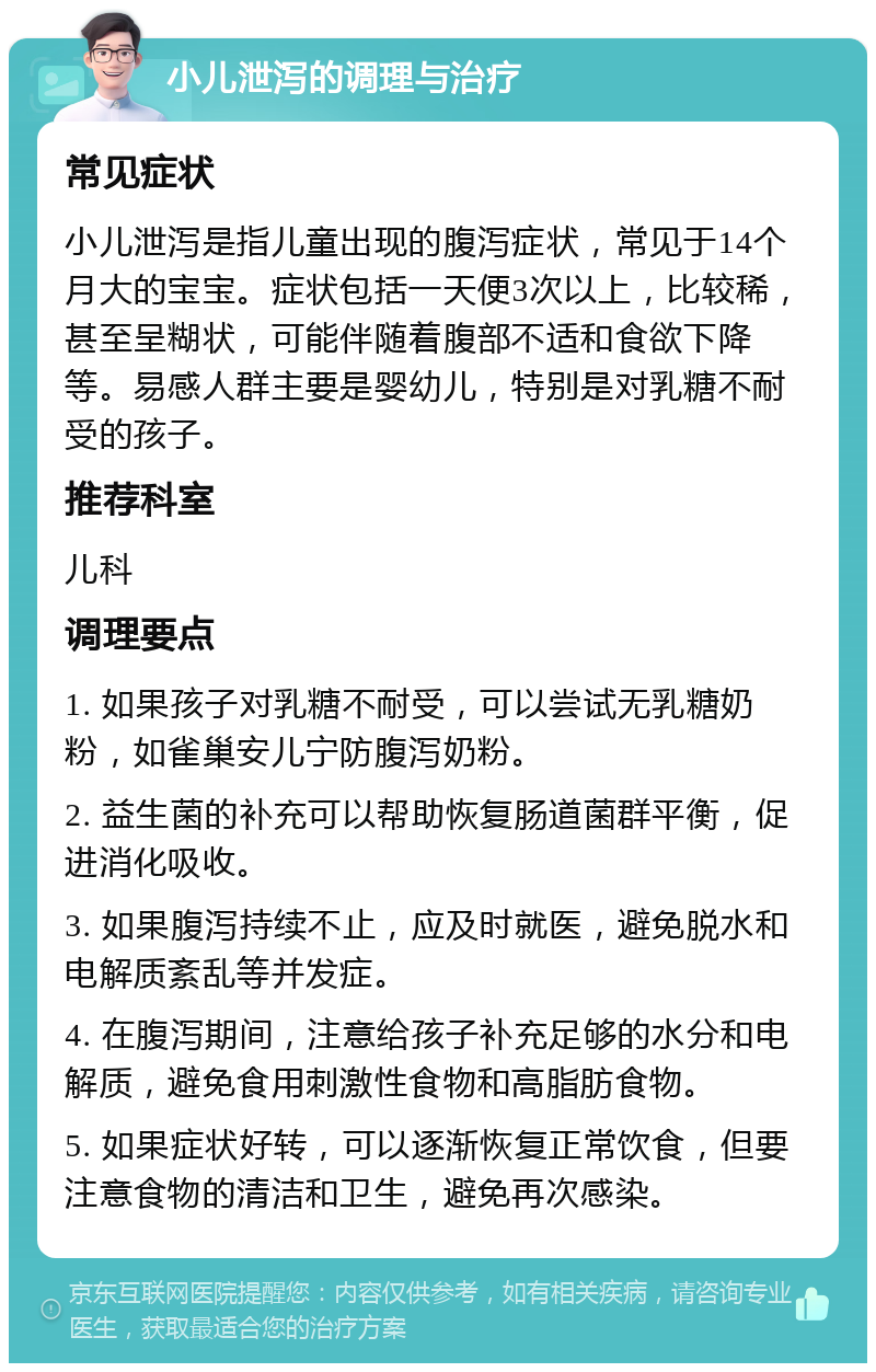 小儿泄泻的调理与治疗 常见症状 小儿泄泻是指儿童出现的腹泻症状，常见于14个月大的宝宝。症状包括一天便3次以上，比较稀，甚至呈糊状，可能伴随着腹部不适和食欲下降等。易感人群主要是婴幼儿，特别是对乳糖不耐受的孩子。 推荐科室 儿科 调理要点 1. 如果孩子对乳糖不耐受，可以尝试无乳糖奶粉，如雀巢安儿宁防腹泻奶粉。 2. 益生菌的补充可以帮助恢复肠道菌群平衡，促进消化吸收。 3. 如果腹泻持续不止，应及时就医，避免脱水和电解质紊乱等并发症。 4. 在腹泻期间，注意给孩子补充足够的水分和电解质，避免食用刺激性食物和高脂肪食物。 5. 如果症状好转，可以逐渐恢复正常饮食，但要注意食物的清洁和卫生，避免再次感染。