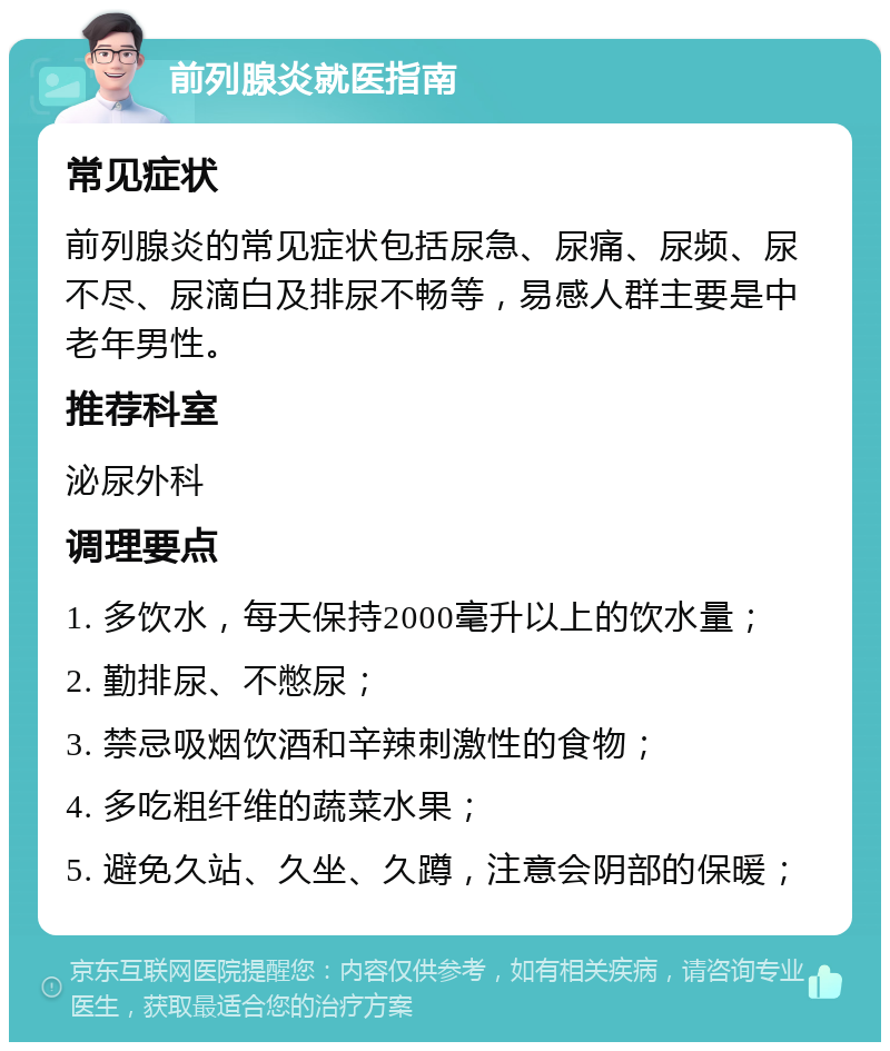 前列腺炎就医指南 常见症状 前列腺炎的常见症状包括尿急、尿痛、尿频、尿不尽、尿滴白及排尿不畅等，易感人群主要是中老年男性。 推荐科室 泌尿外科 调理要点 1. 多饮水，每天保持2000毫升以上的饮水量； 2. 勤排尿、不憋尿； 3. 禁忌吸烟饮酒和辛辣刺激性的食物； 4. 多吃粗纤维的蔬菜水果； 5. 避免久站、久坐、久蹲，注意会阴部的保暖；