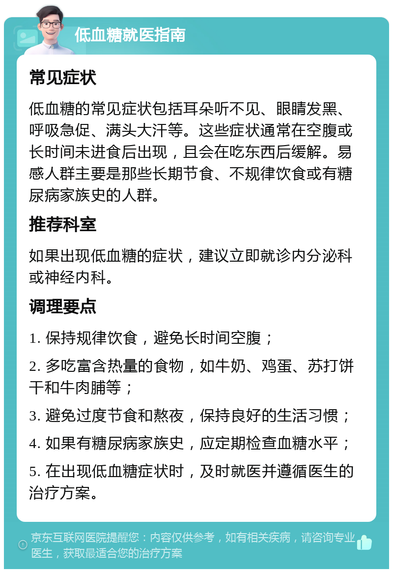 低血糖就医指南 常见症状 低血糖的常见症状包括耳朵听不见、眼睛发黑、呼吸急促、满头大汗等。这些症状通常在空腹或长时间未进食后出现，且会在吃东西后缓解。易感人群主要是那些长期节食、不规律饮食或有糖尿病家族史的人群。 推荐科室 如果出现低血糖的症状，建议立即就诊内分泌科或神经内科。 调理要点 1. 保持规律饮食，避免长时间空腹； 2. 多吃富含热量的食物，如牛奶、鸡蛋、苏打饼干和牛肉脯等； 3. 避免过度节食和熬夜，保持良好的生活习惯； 4. 如果有糖尿病家族史，应定期检查血糖水平； 5. 在出现低血糖症状时，及时就医并遵循医生的治疗方案。