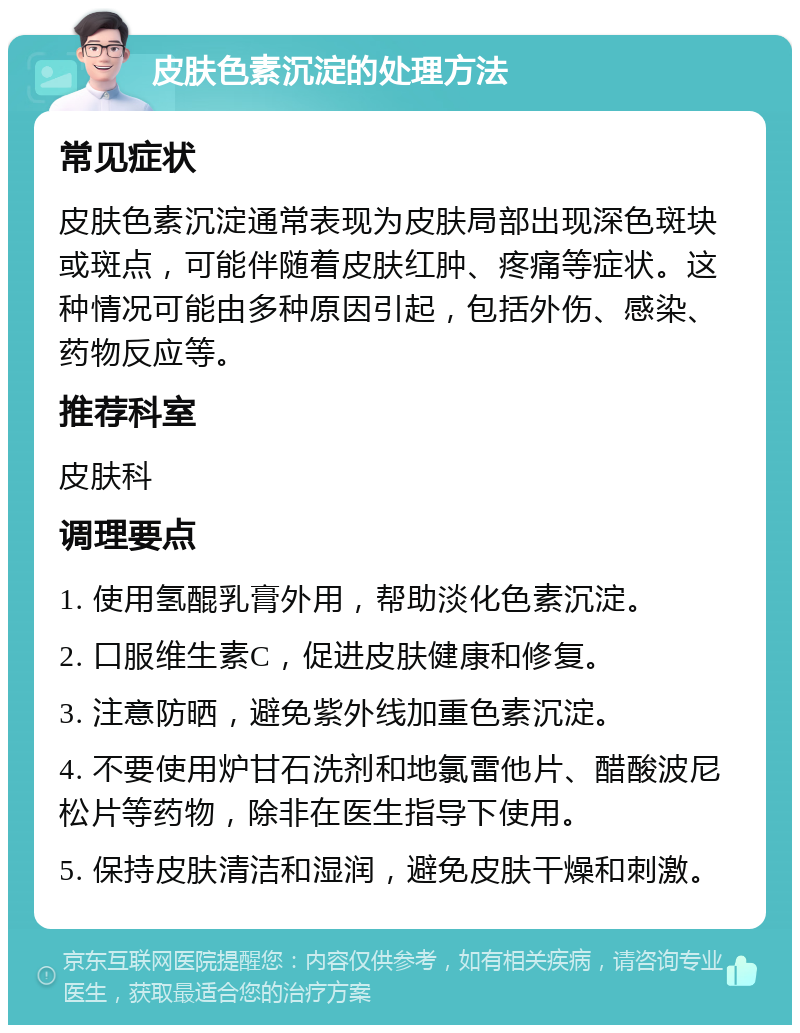 皮肤色素沉淀的处理方法 常见症状 皮肤色素沉淀通常表现为皮肤局部出现深色斑块或斑点，可能伴随着皮肤红肿、疼痛等症状。这种情况可能由多种原因引起，包括外伤、感染、药物反应等。 推荐科室 皮肤科 调理要点 1. 使用氢醌乳膏外用，帮助淡化色素沉淀。 2. 口服维生素C，促进皮肤健康和修复。 3. 注意防晒，避免紫外线加重色素沉淀。 4. 不要使用炉甘石洗剂和地氯雷他片、醋酸波尼松片等药物，除非在医生指导下使用。 5. 保持皮肤清洁和湿润，避免皮肤干燥和刺激。