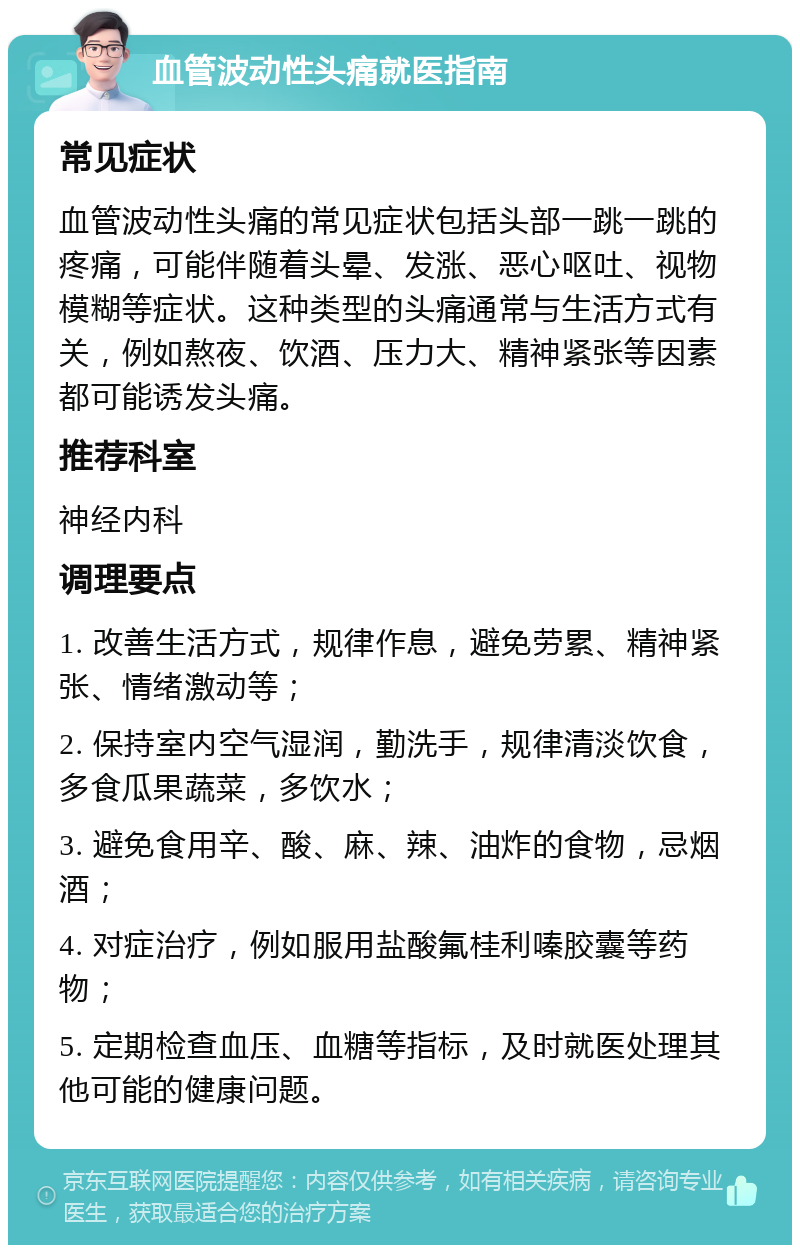 血管波动性头痛就医指南 常见症状 血管波动性头痛的常见症状包括头部一跳一跳的疼痛，可能伴随着头晕、发涨、恶心呕吐、视物模糊等症状。这种类型的头痛通常与生活方式有关，例如熬夜、饮酒、压力大、精神紧张等因素都可能诱发头痛。 推荐科室 神经内科 调理要点 1. 改善生活方式，规律作息，避免劳累、精神紧张、情绪激动等； 2. 保持室内空气湿润，勤洗手，规律清淡饮食，多食瓜果蔬菜，多饮水； 3. 避免食用辛、酸、麻、辣、油炸的食物，忌烟酒； 4. 对症治疗，例如服用盐酸氟桂利嗪胶囊等药物； 5. 定期检查血压、血糖等指标，及时就医处理其他可能的健康问题。