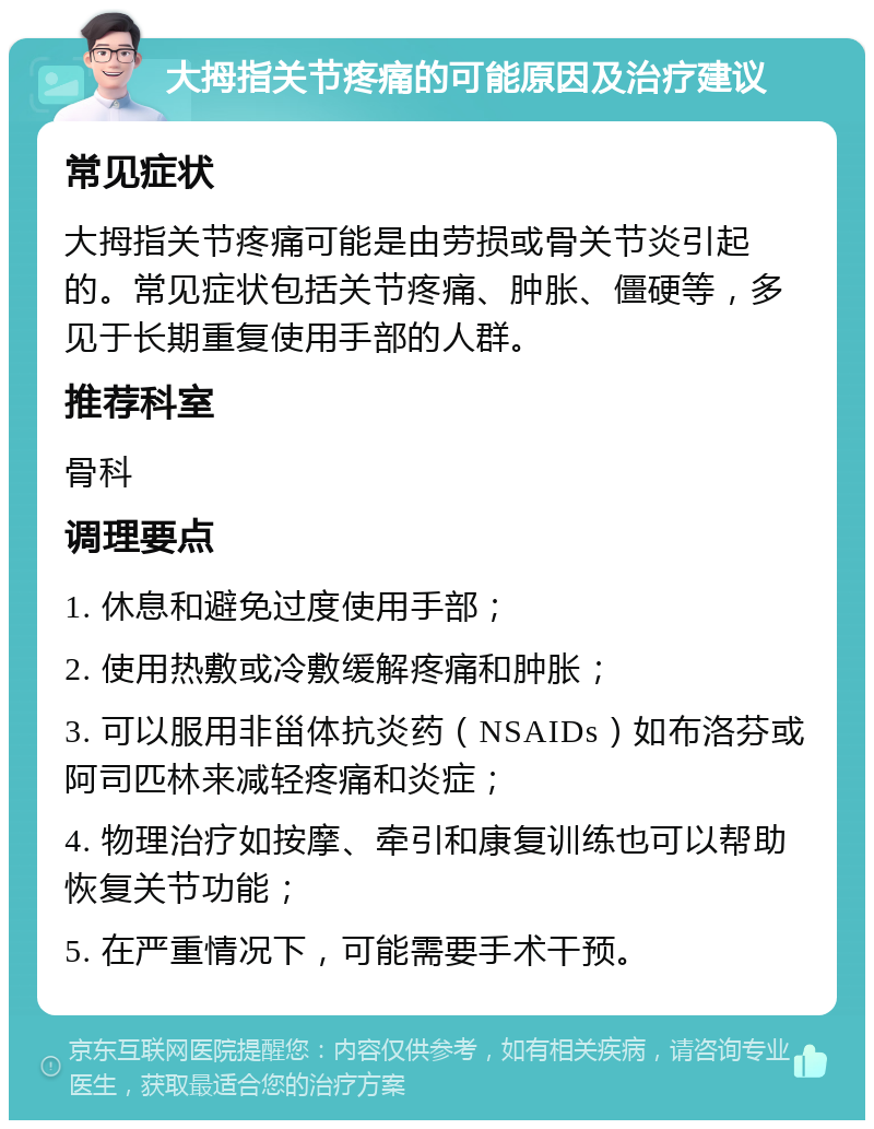 大拇指关节疼痛的可能原因及治疗建议 常见症状 大拇指关节疼痛可能是由劳损或骨关节炎引起的。常见症状包括关节疼痛、肿胀、僵硬等，多见于长期重复使用手部的人群。 推荐科室 骨科 调理要点 1. 休息和避免过度使用手部； 2. 使用热敷或冷敷缓解疼痛和肿胀； 3. 可以服用非甾体抗炎药（NSAIDs）如布洛芬或阿司匹林来减轻疼痛和炎症； 4. 物理治疗如按摩、牵引和康复训练也可以帮助恢复关节功能； 5. 在严重情况下，可能需要手术干预。