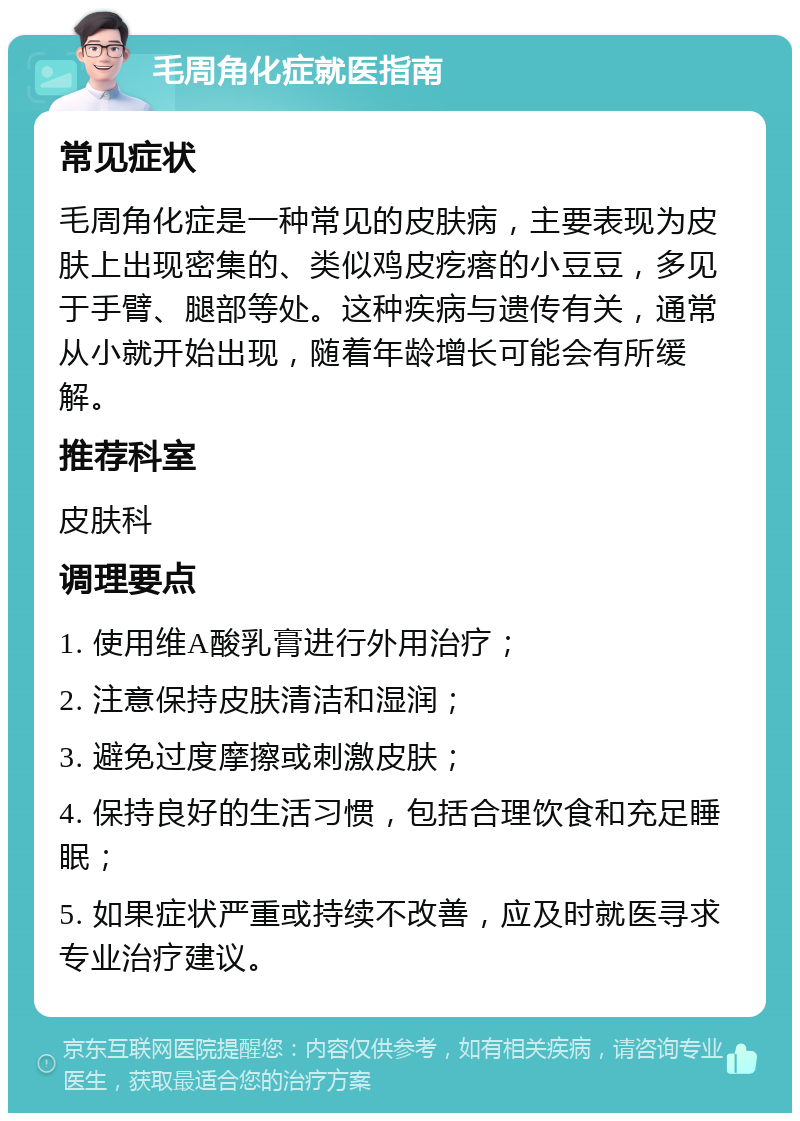 毛周角化症就医指南 常见症状 毛周角化症是一种常见的皮肤病，主要表现为皮肤上出现密集的、类似鸡皮疙瘩的小豆豆，多见于手臂、腿部等处。这种疾病与遗传有关，通常从小就开始出现，随着年龄增长可能会有所缓解。 推荐科室 皮肤科 调理要点 1. 使用维A酸乳膏进行外用治疗； 2. 注意保持皮肤清洁和湿润； 3. 避免过度摩擦或刺激皮肤； 4. 保持良好的生活习惯，包括合理饮食和充足睡眠； 5. 如果症状严重或持续不改善，应及时就医寻求专业治疗建议。