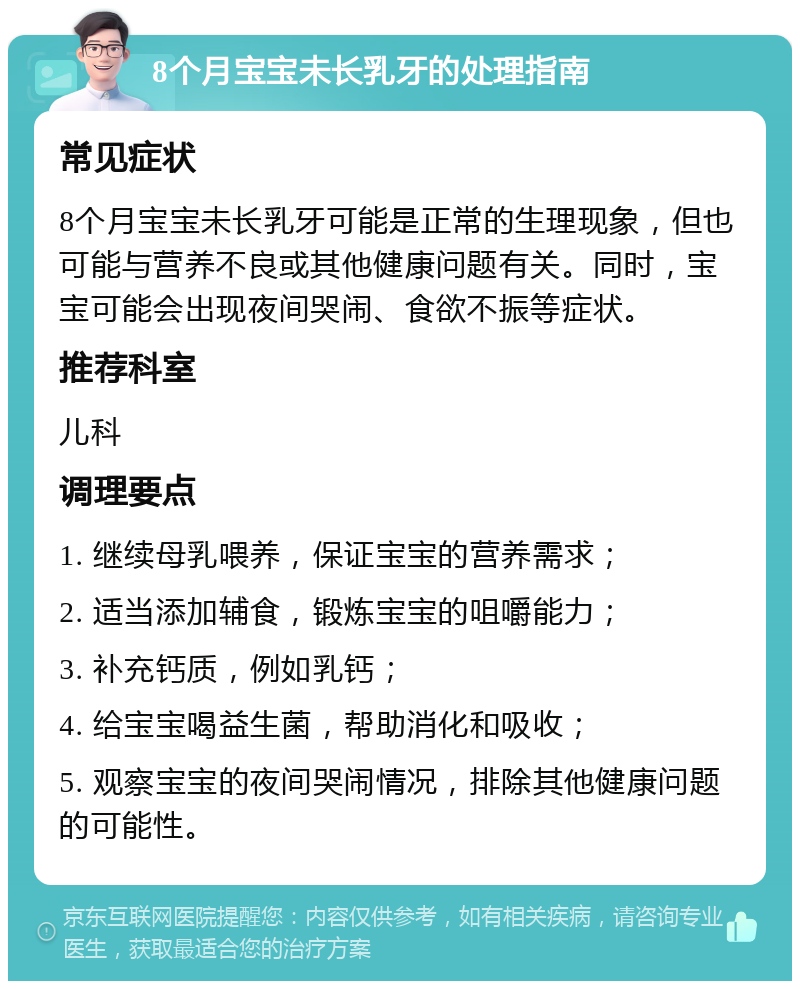 8个月宝宝未长乳牙的处理指南 常见症状 8个月宝宝未长乳牙可能是正常的生理现象，但也可能与营养不良或其他健康问题有关。同时，宝宝可能会出现夜间哭闹、食欲不振等症状。 推荐科室 儿科 调理要点 1. 继续母乳喂养，保证宝宝的营养需求； 2. 适当添加辅食，锻炼宝宝的咀嚼能力； 3. 补充钙质，例如乳钙； 4. 给宝宝喝益生菌，帮助消化和吸收； 5. 观察宝宝的夜间哭闹情况，排除其他健康问题的可能性。