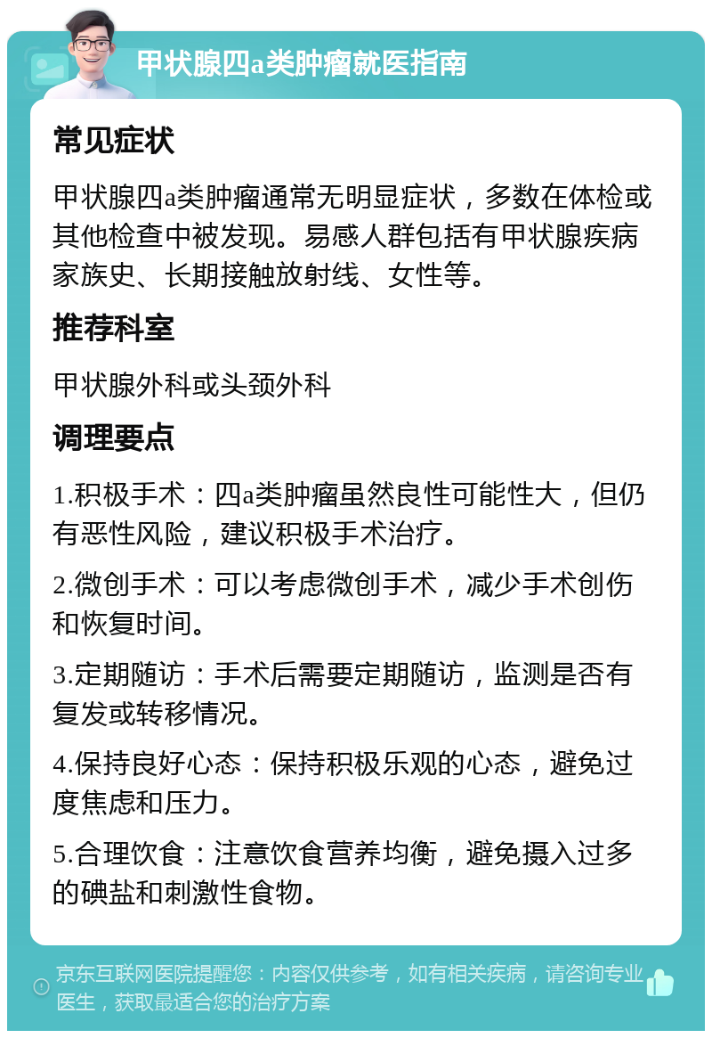 甲状腺四a类肿瘤就医指南 常见症状 甲状腺四a类肿瘤通常无明显症状，多数在体检或其他检查中被发现。易感人群包括有甲状腺疾病家族史、长期接触放射线、女性等。 推荐科室 甲状腺外科或头颈外科 调理要点 1.积极手术：四a类肿瘤虽然良性可能性大，但仍有恶性风险，建议积极手术治疗。 2.微创手术：可以考虑微创手术，减少手术创伤和恢复时间。 3.定期随访：手术后需要定期随访，监测是否有复发或转移情况。 4.保持良好心态：保持积极乐观的心态，避免过度焦虑和压力。 5.合理饮食：注意饮食营养均衡，避免摄入过多的碘盐和刺激性食物。