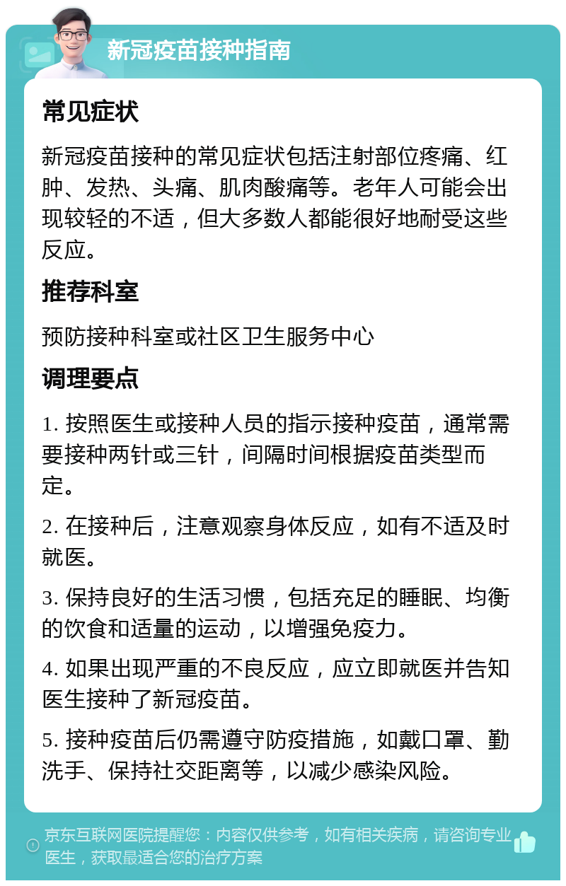 新冠疫苗接种指南 常见症状 新冠疫苗接种的常见症状包括注射部位疼痛、红肿、发热、头痛、肌肉酸痛等。老年人可能会出现较轻的不适，但大多数人都能很好地耐受这些反应。 推荐科室 预防接种科室或社区卫生服务中心 调理要点 1. 按照医生或接种人员的指示接种疫苗，通常需要接种两针或三针，间隔时间根据疫苗类型而定。 2. 在接种后，注意观察身体反应，如有不适及时就医。 3. 保持良好的生活习惯，包括充足的睡眠、均衡的饮食和适量的运动，以增强免疫力。 4. 如果出现严重的不良反应，应立即就医并告知医生接种了新冠疫苗。 5. 接种疫苗后仍需遵守防疫措施，如戴口罩、勤洗手、保持社交距离等，以减少感染风险。