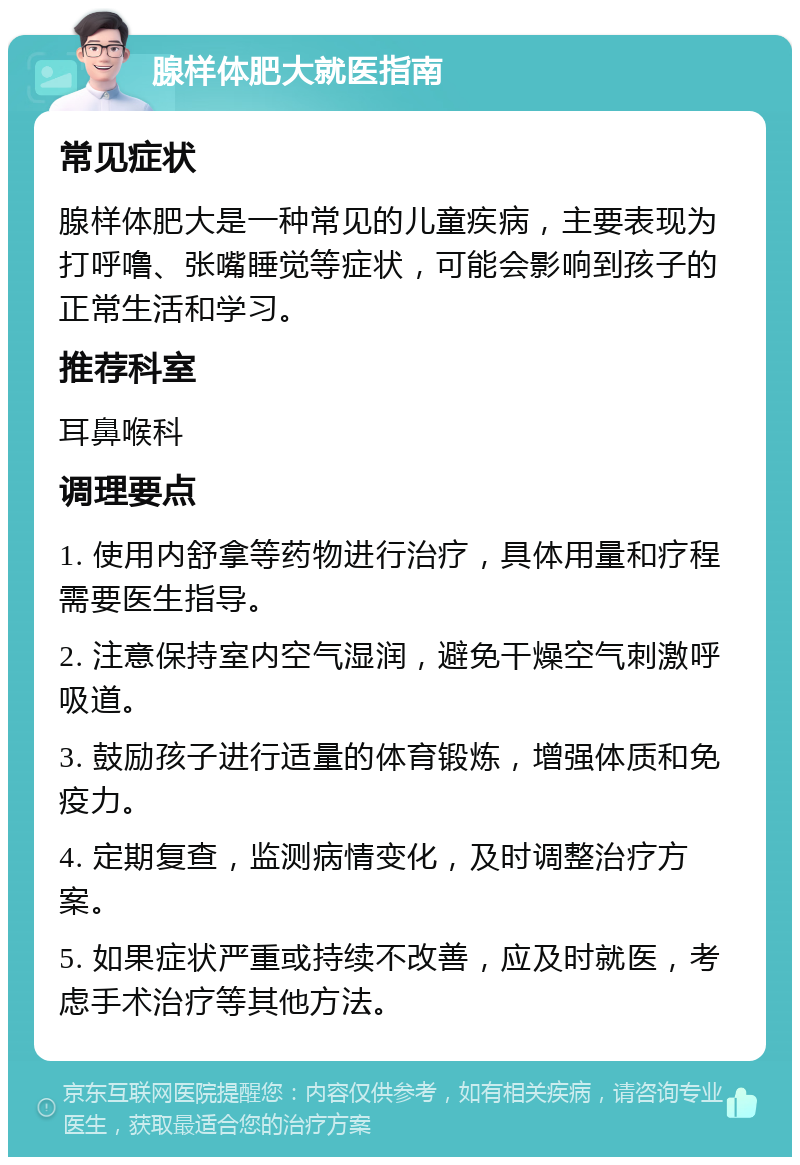 腺样体肥大就医指南 常见症状 腺样体肥大是一种常见的儿童疾病，主要表现为打呼噜、张嘴睡觉等症状，可能会影响到孩子的正常生活和学习。 推荐科室 耳鼻喉科 调理要点 1. 使用内舒拿等药物进行治疗，具体用量和疗程需要医生指导。 2. 注意保持室内空气湿润，避免干燥空气刺激呼吸道。 3. 鼓励孩子进行适量的体育锻炼，增强体质和免疫力。 4. 定期复查，监测病情变化，及时调整治疗方案。 5. 如果症状严重或持续不改善，应及时就医，考虑手术治疗等其他方法。