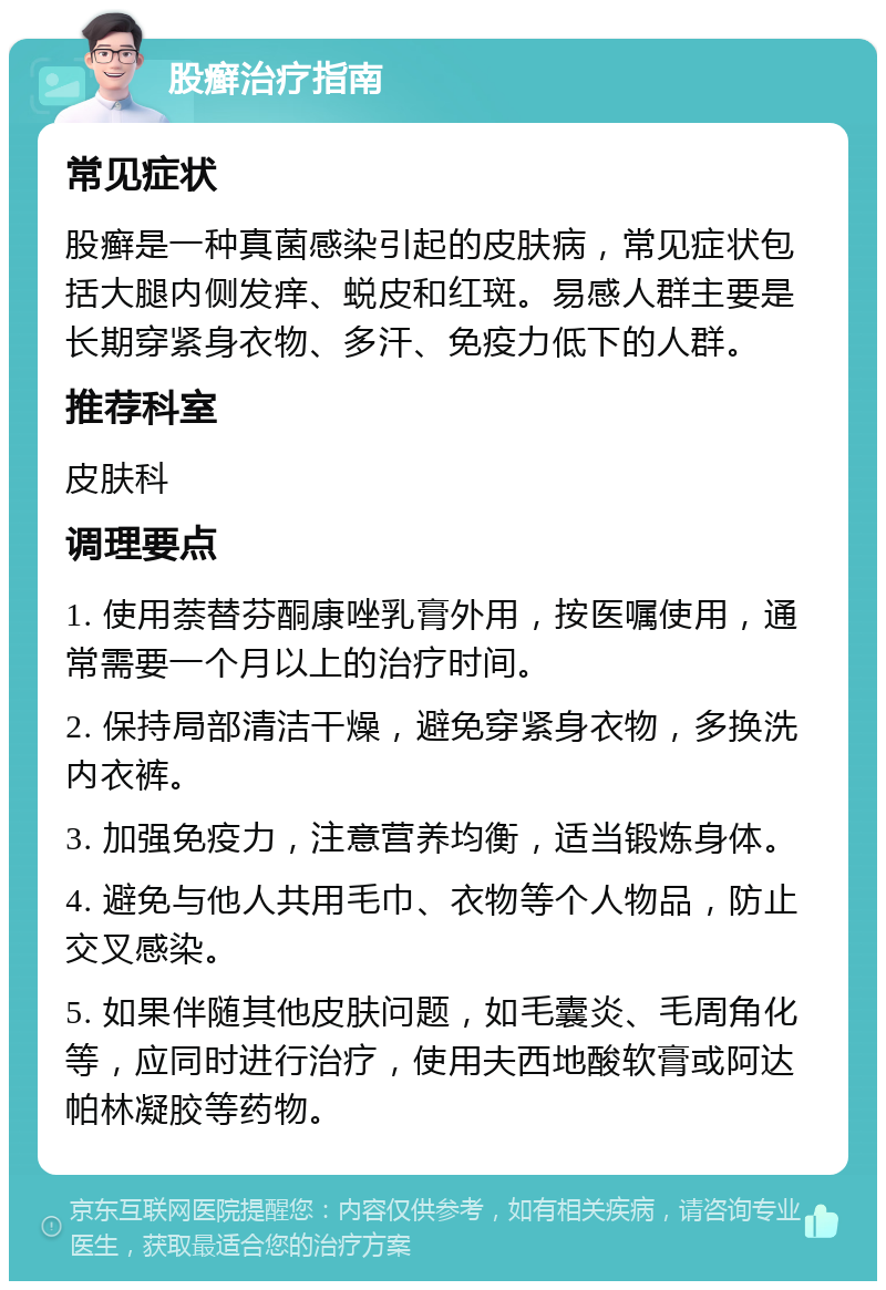 股癣治疗指南 常见症状 股癣是一种真菌感染引起的皮肤病，常见症状包括大腿内侧发痒、蜕皮和红斑。易感人群主要是长期穿紧身衣物、多汗、免疫力低下的人群。 推荐科室 皮肤科 调理要点 1. 使用萘替芬酮康唑乳膏外用，按医嘱使用，通常需要一个月以上的治疗时间。 2. 保持局部清洁干燥，避免穿紧身衣物，多换洗内衣裤。 3. 加强免疫力，注意营养均衡，适当锻炼身体。 4. 避免与他人共用毛巾、衣物等个人物品，防止交叉感染。 5. 如果伴随其他皮肤问题，如毛囊炎、毛周角化等，应同时进行治疗，使用夫西地酸软膏或阿达帕林凝胶等药物。