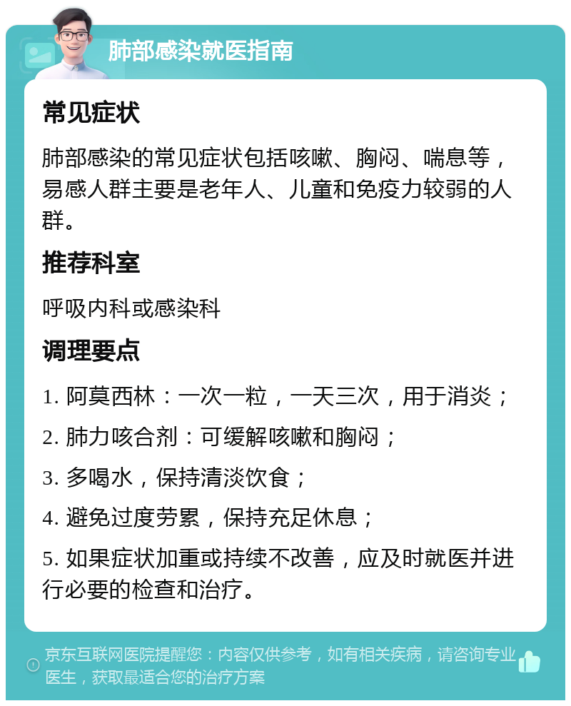 肺部感染就医指南 常见症状 肺部感染的常见症状包括咳嗽、胸闷、喘息等，易感人群主要是老年人、儿童和免疫力较弱的人群。 推荐科室 呼吸内科或感染科 调理要点 1. 阿莫西林：一次一粒，一天三次，用于消炎； 2. 肺力咳合剂：可缓解咳嗽和胸闷； 3. 多喝水，保持清淡饮食； 4. 避免过度劳累，保持充足休息； 5. 如果症状加重或持续不改善，应及时就医并进行必要的检查和治疗。