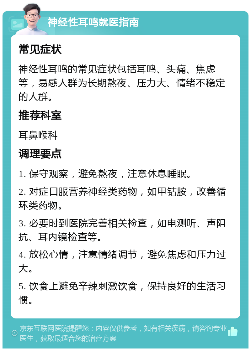 神经性耳鸣就医指南 常见症状 神经性耳鸣的常见症状包括耳鸣、头痛、焦虑等，易感人群为长期熬夜、压力大、情绪不稳定的人群。 推荐科室 耳鼻喉科 调理要点 1. 保守观察，避免熬夜，注意休息睡眠。 2. 对症口服营养神经类药物，如甲钴胺，改善循环类药物。 3. 必要时到医院完善相关检查，如电测听、声阻抗、耳内镜检查等。 4. 放松心情，注意情绪调节，避免焦虑和压力过大。 5. 饮食上避免辛辣刺激饮食，保持良好的生活习惯。