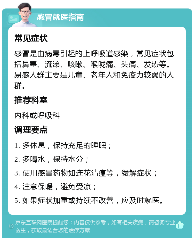 感冒就医指南 常见症状 感冒是由病毒引起的上呼吸道感染，常见症状包括鼻塞、流涕、咳嗽、喉咙痛、头痛、发热等。易感人群主要是儿童、老年人和免疫力较弱的人群。 推荐科室 内科或呼吸科 调理要点 1. 多休息，保持充足的睡眠； 2. 多喝水，保持水分； 3. 使用感冒药物如连花清瘟等，缓解症状； 4. 注意保暖，避免受凉； 5. 如果症状加重或持续不改善，应及时就医。