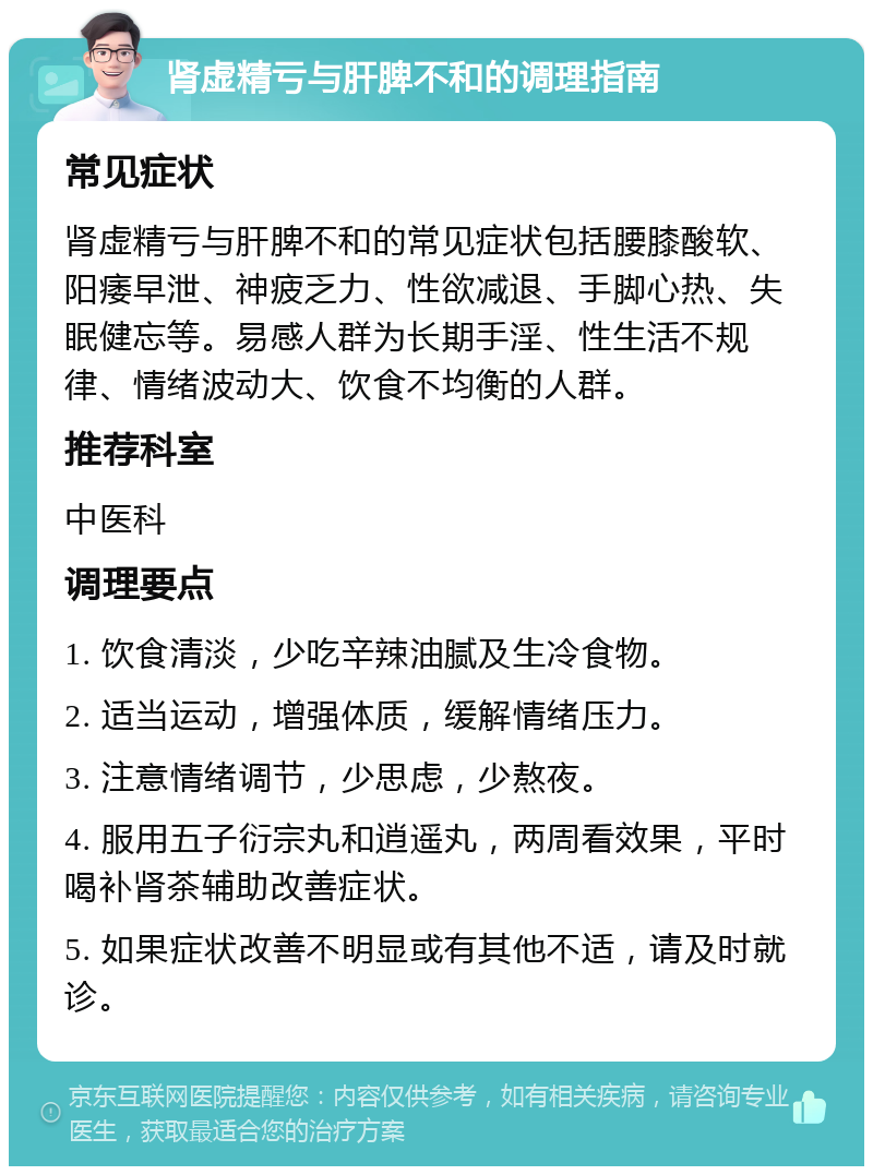 肾虚精亏与肝脾不和的调理指南 常见症状 肾虚精亏与肝脾不和的常见症状包括腰膝酸软、阳痿早泄、神疲乏力、性欲减退、手脚心热、失眠健忘等。易感人群为长期手淫、性生活不规律、情绪波动大、饮食不均衡的人群。 推荐科室 中医科 调理要点 1. 饮食清淡，少吃辛辣油腻及生冷食物。 2. 适当运动，增强体质，缓解情绪压力。 3. 注意情绪调节，少思虑，少熬夜。 4. 服用五子衍宗丸和逍遥丸，两周看效果，平时喝补肾茶辅助改善症状。 5. 如果症状改善不明显或有其他不适，请及时就诊。