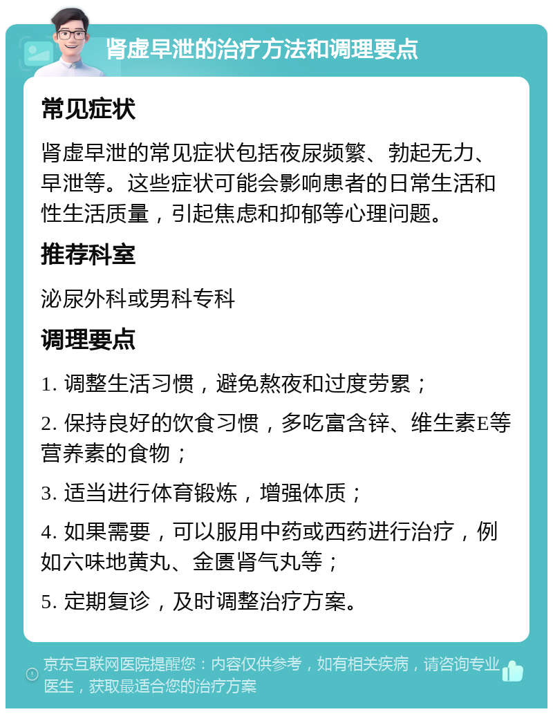 肾虚早泄的治疗方法和调理要点 常见症状 肾虚早泄的常见症状包括夜尿频繁、勃起无力、早泄等。这些症状可能会影响患者的日常生活和性生活质量，引起焦虑和抑郁等心理问题。 推荐科室 泌尿外科或男科专科 调理要点 1. 调整生活习惯，避免熬夜和过度劳累； 2. 保持良好的饮食习惯，多吃富含锌、维生素E等营养素的食物； 3. 适当进行体育锻炼，增强体质； 4. 如果需要，可以服用中药或西药进行治疗，例如六味地黄丸、金匮肾气丸等； 5. 定期复诊，及时调整治疗方案。