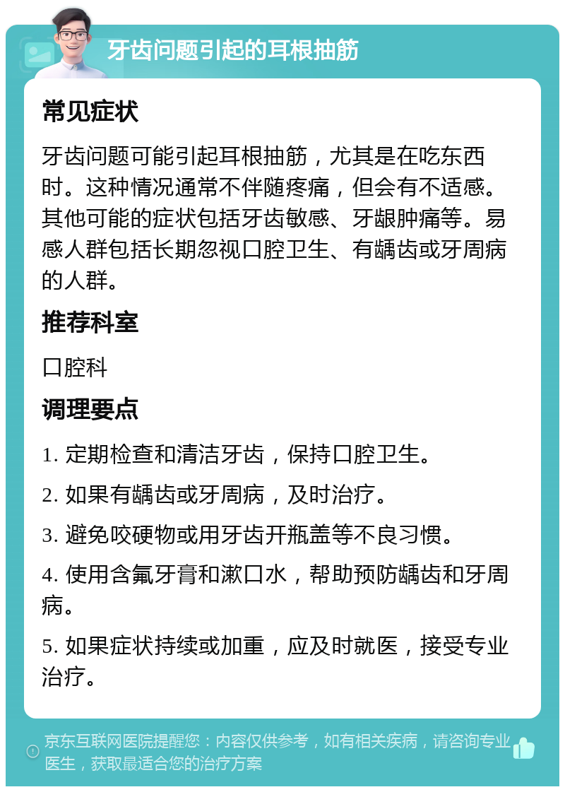 牙齿问题引起的耳根抽筋 常见症状 牙齿问题可能引起耳根抽筋，尤其是在吃东西时。这种情况通常不伴随疼痛，但会有不适感。其他可能的症状包括牙齿敏感、牙龈肿痛等。易感人群包括长期忽视口腔卫生、有龋齿或牙周病的人群。 推荐科室 口腔科 调理要点 1. 定期检查和清洁牙齿，保持口腔卫生。 2. 如果有龋齿或牙周病，及时治疗。 3. 避免咬硬物或用牙齿开瓶盖等不良习惯。 4. 使用含氟牙膏和漱口水，帮助预防龋齿和牙周病。 5. 如果症状持续或加重，应及时就医，接受专业治疗。