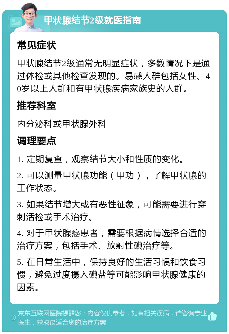 甲状腺结节2级就医指南 常见症状 甲状腺结节2级通常无明显症状，多数情况下是通过体检或其他检查发现的。易感人群包括女性、40岁以上人群和有甲状腺疾病家族史的人群。 推荐科室 内分泌科或甲状腺外科 调理要点 1. 定期复查，观察结节大小和性质的变化。 2. 可以测量甲状腺功能（甲功），了解甲状腺的工作状态。 3. 如果结节增大或有恶性征象，可能需要进行穿刺活检或手术治疗。 4. 对于甲状腺癌患者，需要根据病情选择合适的治疗方案，包括手术、放射性碘治疗等。 5. 在日常生活中，保持良好的生活习惯和饮食习惯，避免过度摄入碘盐等可能影响甲状腺健康的因素。