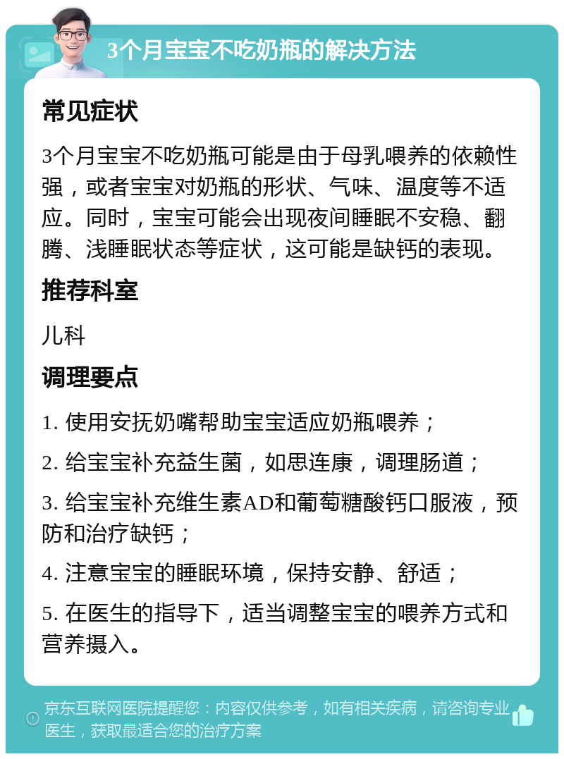 3个月宝宝不吃奶瓶的解决方法 常见症状 3个月宝宝不吃奶瓶可能是由于母乳喂养的依赖性强，或者宝宝对奶瓶的形状、气味、温度等不适应。同时，宝宝可能会出现夜间睡眠不安稳、翻腾、浅睡眠状态等症状，这可能是缺钙的表现。 推荐科室 儿科 调理要点 1. 使用安抚奶嘴帮助宝宝适应奶瓶喂养； 2. 给宝宝补充益生菌，如思连康，调理肠道； 3. 给宝宝补充维生素AD和葡萄糖酸钙口服液，预防和治疗缺钙； 4. 注意宝宝的睡眠环境，保持安静、舒适； 5. 在医生的指导下，适当调整宝宝的喂养方式和营养摄入。