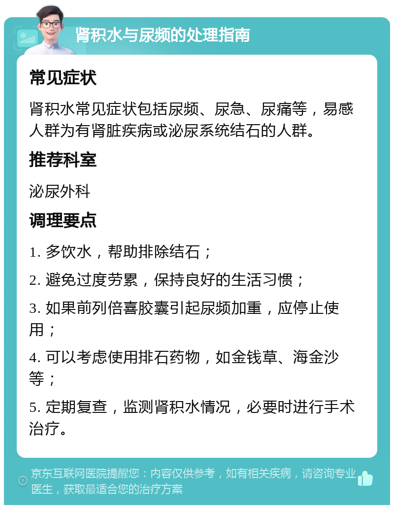 肾积水与尿频的处理指南 常见症状 肾积水常见症状包括尿频、尿急、尿痛等，易感人群为有肾脏疾病或泌尿系统结石的人群。 推荐科室 泌尿外科 调理要点 1. 多饮水，帮助排除结石； 2. 避免过度劳累，保持良好的生活习惯； 3. 如果前列倍喜胶囊引起尿频加重，应停止使用； 4. 可以考虑使用排石药物，如金钱草、海金沙等； 5. 定期复查，监测肾积水情况，必要时进行手术治疗。