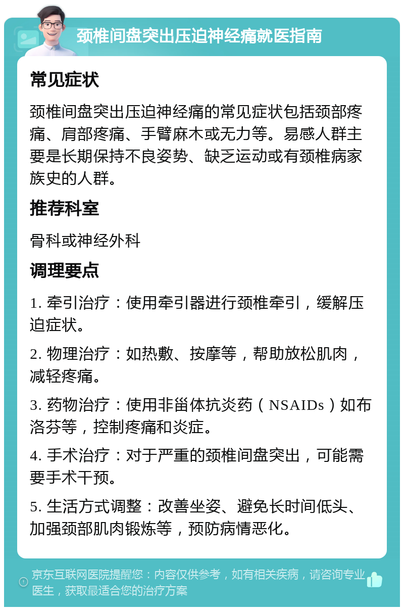 颈椎间盘突出压迫神经痛就医指南 常见症状 颈椎间盘突出压迫神经痛的常见症状包括颈部疼痛、肩部疼痛、手臂麻木或无力等。易感人群主要是长期保持不良姿势、缺乏运动或有颈椎病家族史的人群。 推荐科室 骨科或神经外科 调理要点 1. 牵引治疗：使用牵引器进行颈椎牵引，缓解压迫症状。 2. 物理治疗：如热敷、按摩等，帮助放松肌肉，减轻疼痛。 3. 药物治疗：使用非甾体抗炎药（NSAIDs）如布洛芬等，控制疼痛和炎症。 4. 手术治疗：对于严重的颈椎间盘突出，可能需要手术干预。 5. 生活方式调整：改善坐姿、避免长时间低头、加强颈部肌肉锻炼等，预防病情恶化。