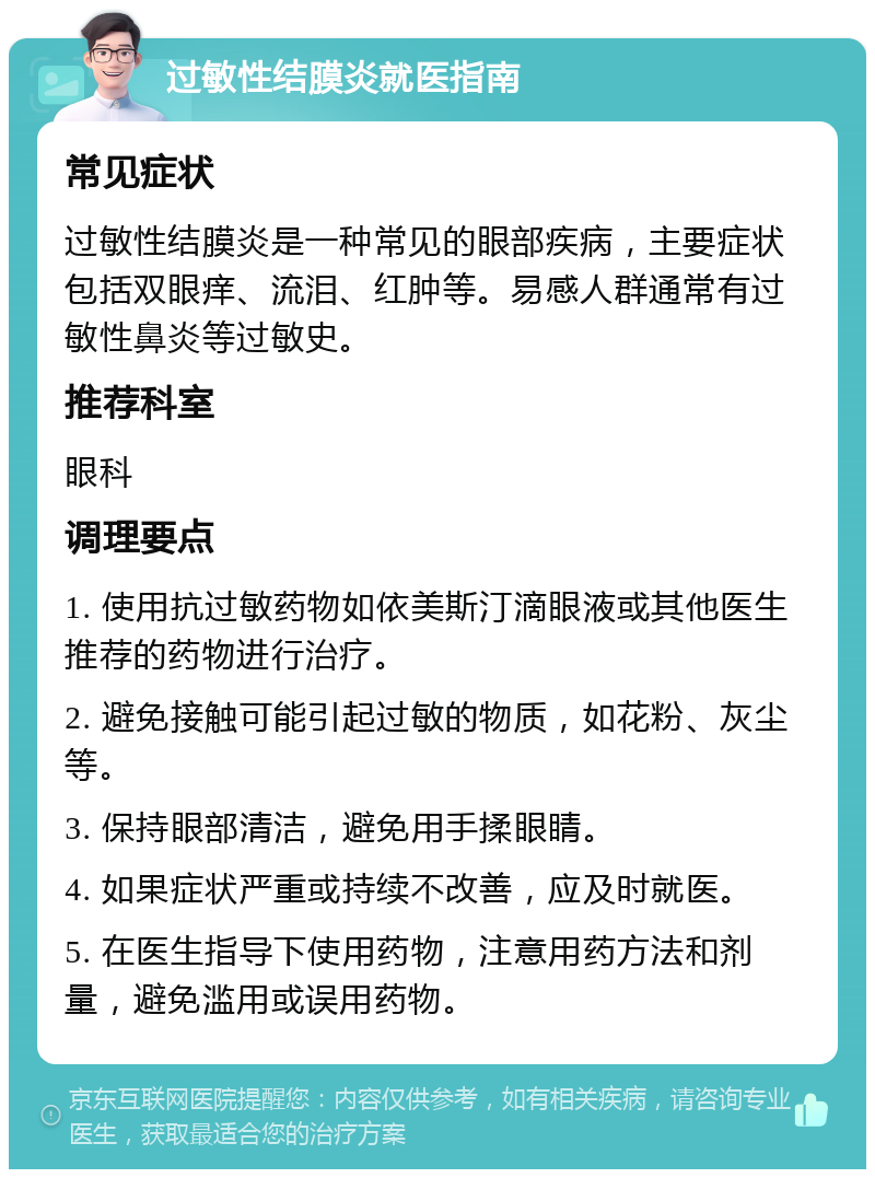 过敏性结膜炎就医指南 常见症状 过敏性结膜炎是一种常见的眼部疾病，主要症状包括双眼痒、流泪、红肿等。易感人群通常有过敏性鼻炎等过敏史。 推荐科室 眼科 调理要点 1. 使用抗过敏药物如依美斯汀滴眼液或其他医生推荐的药物进行治疗。 2. 避免接触可能引起过敏的物质，如花粉、灰尘等。 3. 保持眼部清洁，避免用手揉眼睛。 4. 如果症状严重或持续不改善，应及时就医。 5. 在医生指导下使用药物，注意用药方法和剂量，避免滥用或误用药物。