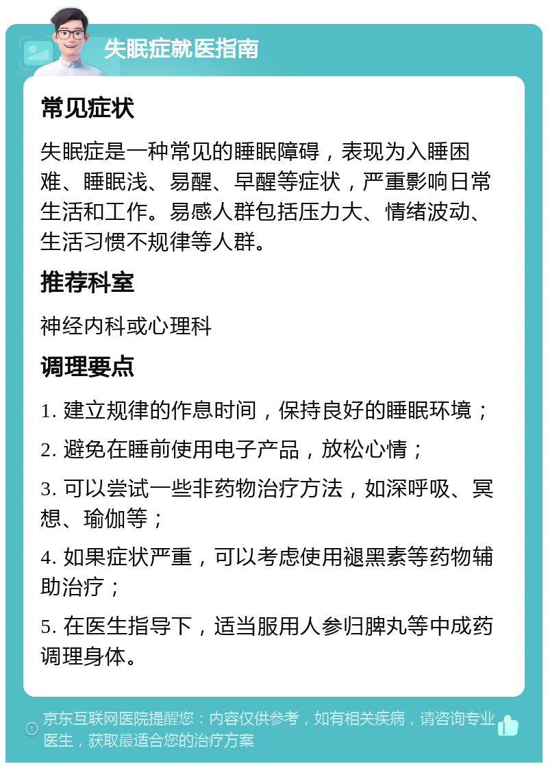 失眠症就医指南 常见症状 失眠症是一种常见的睡眠障碍，表现为入睡困难、睡眠浅、易醒、早醒等症状，严重影响日常生活和工作。易感人群包括压力大、情绪波动、生活习惯不规律等人群。 推荐科室 神经内科或心理科 调理要点 1. 建立规律的作息时间，保持良好的睡眠环境； 2. 避免在睡前使用电子产品，放松心情； 3. 可以尝试一些非药物治疗方法，如深呼吸、冥想、瑜伽等； 4. 如果症状严重，可以考虑使用褪黑素等药物辅助治疗； 5. 在医生指导下，适当服用人参归脾丸等中成药调理身体。