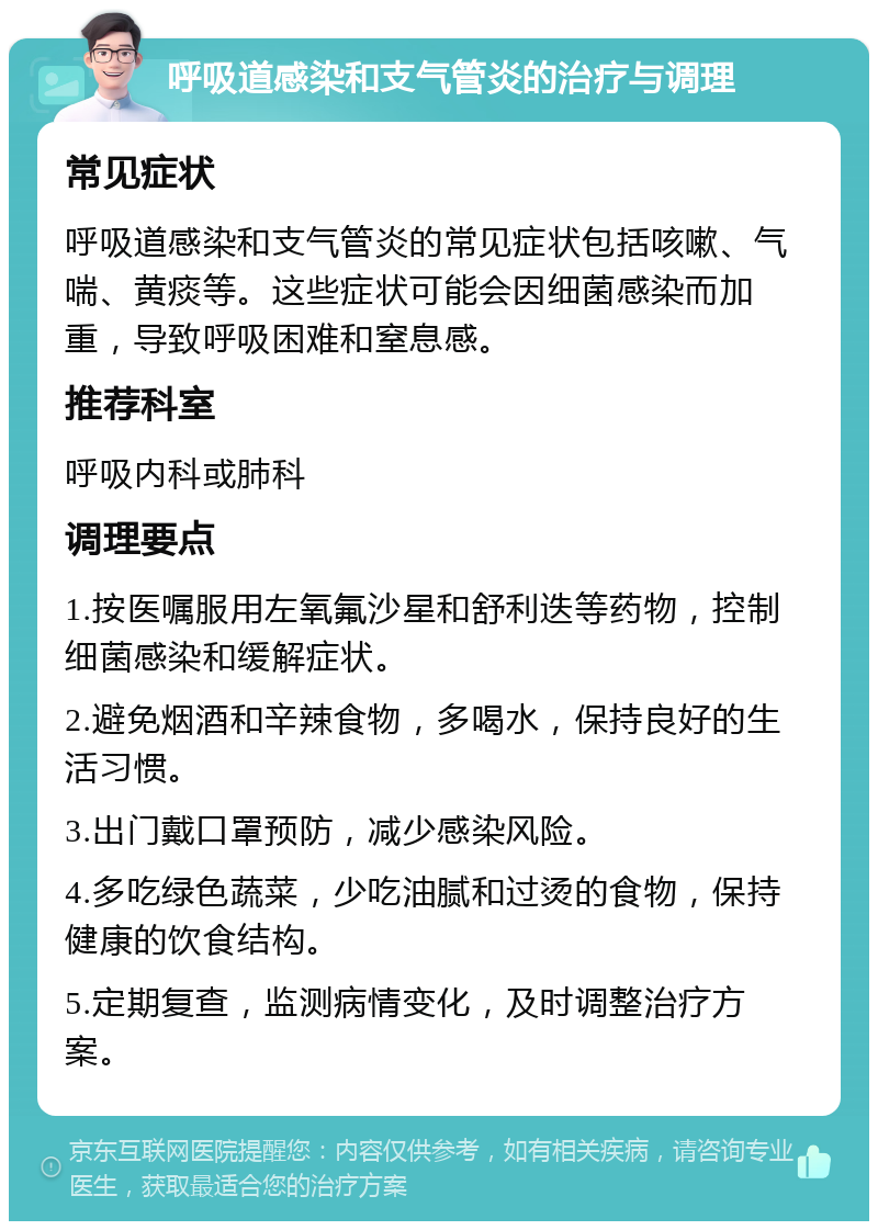 呼吸道感染和支气管炎的治疗与调理 常见症状 呼吸道感染和支气管炎的常见症状包括咳嗽、气喘、黄痰等。这些症状可能会因细菌感染而加重，导致呼吸困难和窒息感。 推荐科室 呼吸内科或肺科 调理要点 1.按医嘱服用左氧氟沙星和舒利迭等药物，控制细菌感染和缓解症状。 2.避免烟酒和辛辣食物，多喝水，保持良好的生活习惯。 3.出门戴口罩预防，减少感染风险。 4.多吃绿色蔬菜，少吃油腻和过烫的食物，保持健康的饮食结构。 5.定期复查，监测病情变化，及时调整治疗方案。