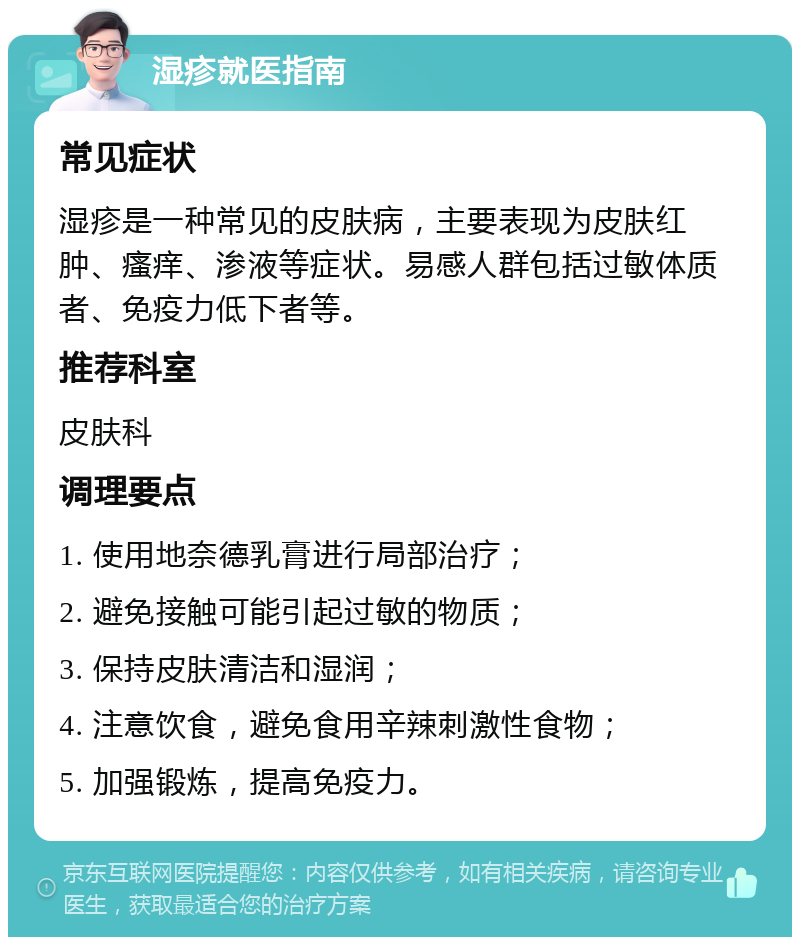 湿疹就医指南 常见症状 湿疹是一种常见的皮肤病，主要表现为皮肤红肿、瘙痒、渗液等症状。易感人群包括过敏体质者、免疫力低下者等。 推荐科室 皮肤科 调理要点 1. 使用地奈德乳膏进行局部治疗； 2. 避免接触可能引起过敏的物质； 3. 保持皮肤清洁和湿润； 4. 注意饮食，避免食用辛辣刺激性食物； 5. 加强锻炼，提高免疫力。