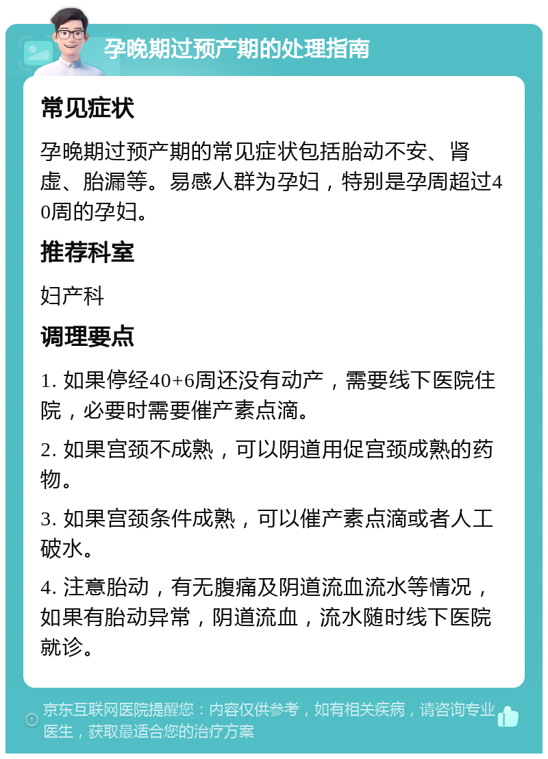 孕晚期过预产期的处理指南 常见症状 孕晚期过预产期的常见症状包括胎动不安、肾虚、胎漏等。易感人群为孕妇，特别是孕周超过40周的孕妇。 推荐科室 妇产科 调理要点 1. 如果停经40+6周还没有动产，需要线下医院住院，必要时需要催产素点滴。 2. 如果宫颈不成熟，可以阴道用促宫颈成熟的药物。 3. 如果宫颈条件成熟，可以催产素点滴或者人工破水。 4. 注意胎动，有无腹痛及阴道流血流水等情况，如果有胎动异常，阴道流血，流水随时线下医院就诊。