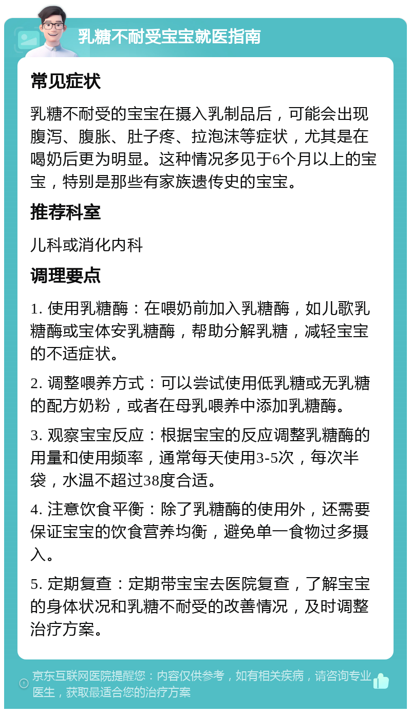 乳糖不耐受宝宝就医指南 常见症状 乳糖不耐受的宝宝在摄入乳制品后，可能会出现腹泻、腹胀、肚子疼、拉泡沫等症状，尤其是在喝奶后更为明显。这种情况多见于6个月以上的宝宝，特别是那些有家族遗传史的宝宝。 推荐科室 儿科或消化内科 调理要点 1. 使用乳糖酶：在喂奶前加入乳糖酶，如儿歌乳糖酶或宝体安乳糖酶，帮助分解乳糖，减轻宝宝的不适症状。 2. 调整喂养方式：可以尝试使用低乳糖或无乳糖的配方奶粉，或者在母乳喂养中添加乳糖酶。 3. 观察宝宝反应：根据宝宝的反应调整乳糖酶的用量和使用频率，通常每天使用3-5次，每次半袋，水温不超过38度合适。 4. 注意饮食平衡：除了乳糖酶的使用外，还需要保证宝宝的饮食营养均衡，避免单一食物过多摄入。 5. 定期复查：定期带宝宝去医院复查，了解宝宝的身体状况和乳糖不耐受的改善情况，及时调整治疗方案。